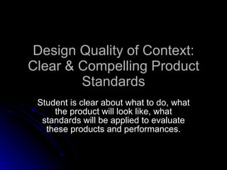 Design Quality of Context: Clear & Compelling Product Standards Student is clear about what to do, what the product will look like, what standards will be applied to evaluate these products and performances. 