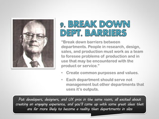 “Break down barriers between
                           departments. People in research, design,
                           sales, and production must work as a team
                           to foresee problems of production and in
                           use that may be encountered with the
                           product or service.”
                           • Create common purposes and values.
                           • Each department should serve not
                             management but other departments that
                             uses it‟s outputs.

  Put developers, designers, and UX pros in the same room, all excited about
creating an engaging experience, and you’ll come up with some great ideas that
       are far more likely to become a reality than departments in silos
 