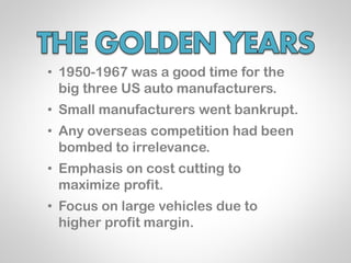 • 1950-1967 was a good time for the
  big three US auto manufacturers.
• Small manufacturers went bankrupt.
• Any overseas competition had been
  bombed to irrelevance.
• Emphasis on cost cutting to
  maximize profit.
• Focus on large vehicles due to
  higher profit margin.
 
