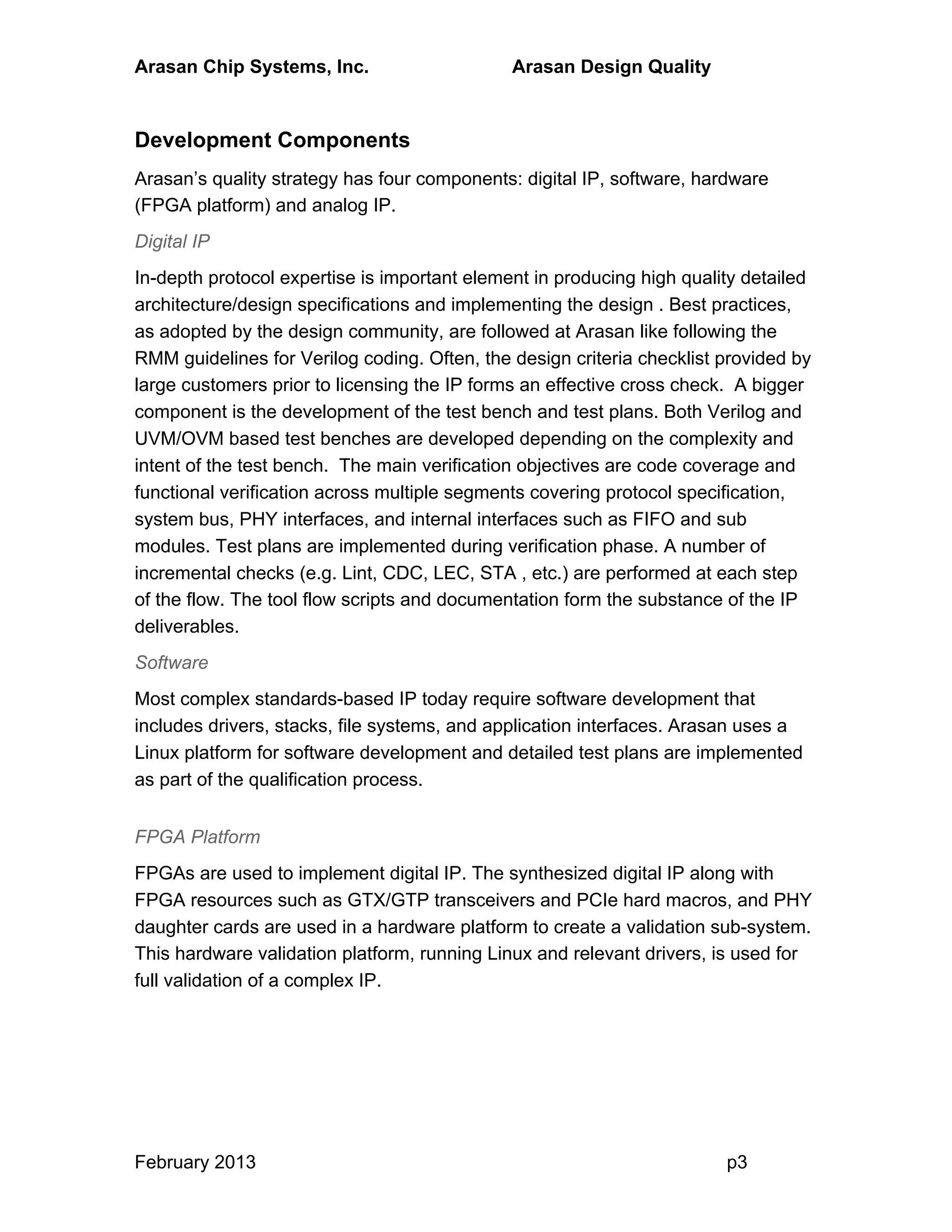 Arasan Chip Systems, Inc. Arasan Design Quality
February 2013 p3
Development Components
Arasan’s quality strategy has four components: digital IP, software, hardware
(FPGA platform) and analog IP.
Digital IP
In-depth protocol expertise is important element in producing high quality detailed
architecture/design specifications and implementing the design . Best practices,
as adopted by the design community, are followed at Arasan like following the
RMM guidelines for Verilog coding. Often, the design criteria checklist provided by
large customers prior to licensing the IP forms an effective cross check. A bigger
component is the development of the test bench and test plans. Both Verilog and
UVM/OVM based test benches are developed depending on the complexity and
intent of the test bench. The main verification objectives are code coverage and
functional verification across multiple segments covering protocol specification,
system bus, PHY interfaces, and internal interfaces such as FIFO and sub
modules. Test plans are implemented during verification phase. A number of
incremental checks (e.g. Lint, CDC, LEC, STA , etc.) are performed at each step
of the flow. The tool flow scripts and documentation form the substance of the IP
deliverables.
Software
Most complex standards-based IP today require software development that
includes drivers, stacks, file systems, and application interfaces. Arasan uses a
Linux platform for software development and detailed test plans are implemented
as part of the qualification process.
FPGA Platform
FPGAs are used to implement digital IP. The synthesized digital IP along with
FPGA resources such as GTX/GTP transceivers and PCIe hard macros, and PHY
daughter cards are used in a hardware platform to create a validation sub-system.
This hardware validation platform, running Linux and relevant drivers, is used for
full validation of a complex IP.
 