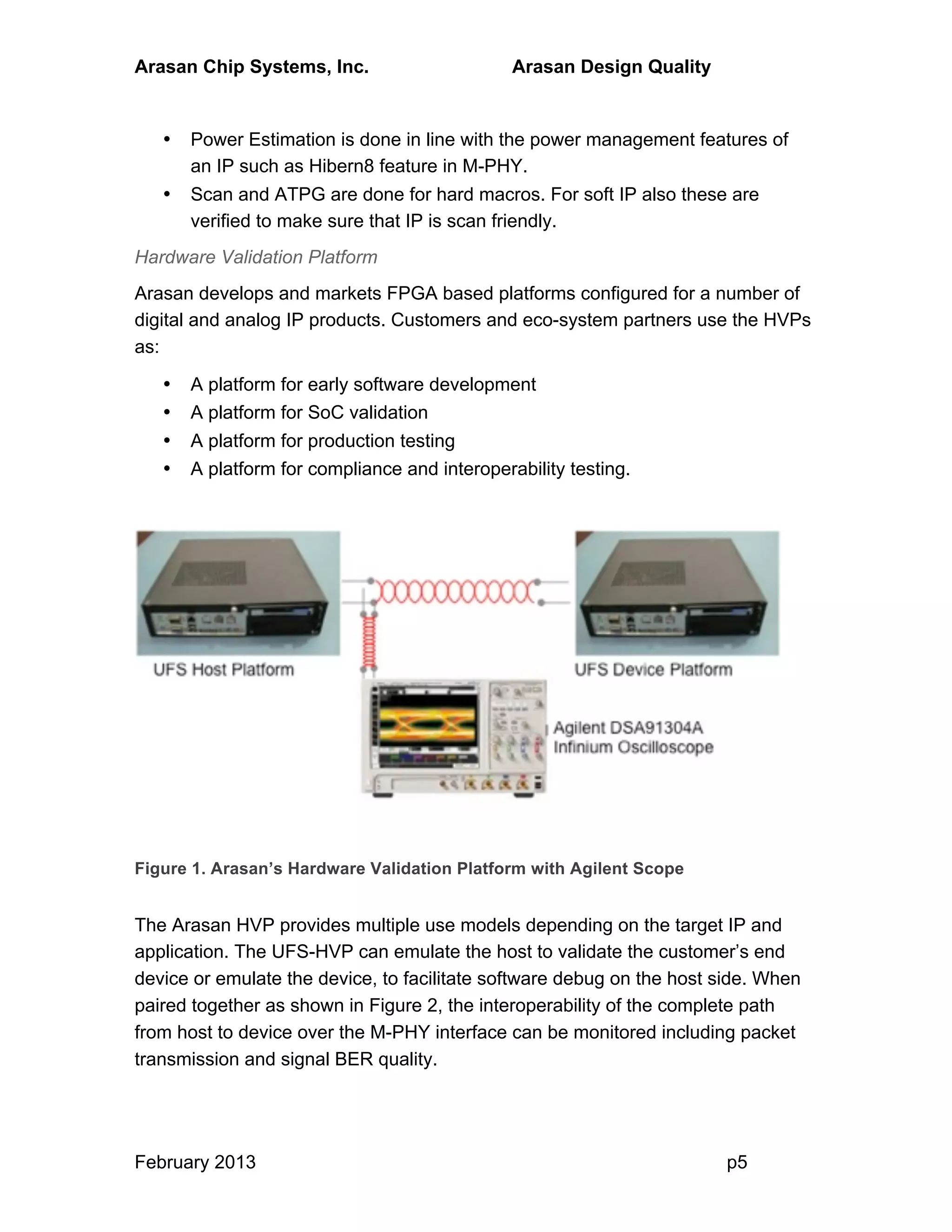 Arasan Chip Systems, Inc. Arasan Design Quality
February 2013 p5
• Power Estimation is done in line with the power management features of
an IP such as Hibern8 feature in M-PHY.
• Scan and ATPG are done for hard macros. For soft IP also these are
verified to make sure that IP is scan friendly.
Hardware Validation Platform
Arasan develops and markets FPGA based platforms configured for a number of
digital and analog IP products. Customers and eco-system partners use the HVPs
as:
• A platform for early software development
• A platform for SoC validation
• A platform for production testing
• A platform for compliance and interoperability testing.
Figure 1. Arasan’s Hardware Validation Platform with Agilent Scope
The Arasan HVP provides multiple use models depending on the target IP and
application. The UFS-HVP can emulate the host to validate the customer’s end
device or emulate the device, to facilitate software debug on the host side. When
paired together as shown in Figure 2, the interoperability of the complete path
from host to device over the M-PHY interface can be monitored including packet
transmission and signal BER quality.
 