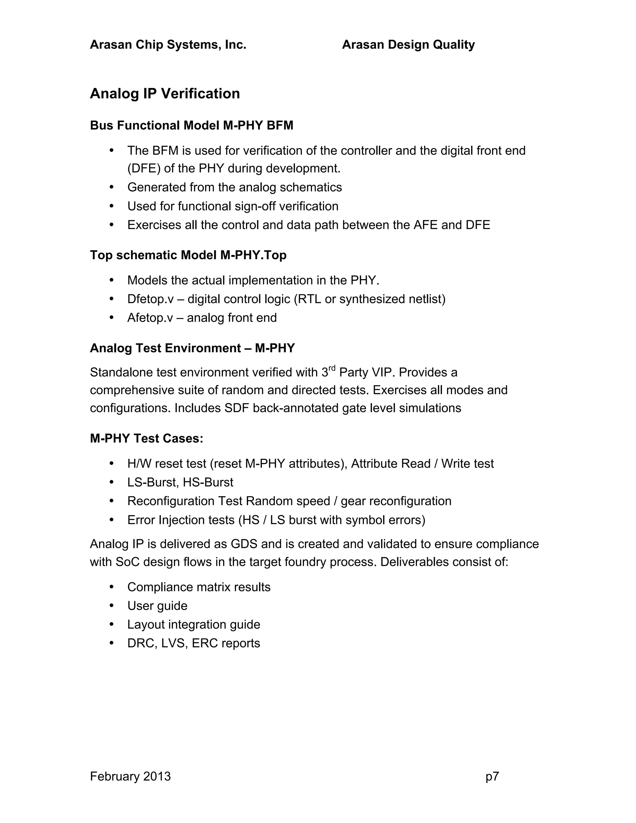 Arasan Chip Systems, Inc. Arasan Design Quality
February 2013 p7
Analog IP Verification
Bus Functional Model M-PHY BFM
• The BFM is used for verification of the controller and the digital front end
(DFE) of the PHY during development.
• Generated from the analog schematics
• Used for functional sign-off verification
• Exercises all the control and data path between the AFE and DFE
Top schematic Model M-PHY.Top
• Models the actual implementation in the PHY.
• Dfetop.v – digital control logic (RTL or synthesized netlist)
• Afetop.v – analog front end
Analog Test Environment – M-PHY
Standalone test environment verified with 3rd
Party VIP. Provides a
comprehensive suite of random and directed tests. Exercises all modes and
configurations. Includes SDF back-annotated gate level simulations
M-PHY Test Cases:
• H/W reset test (reset M-PHY attributes), Attribute Read / Write test
• LS-Burst, HS-Burst
• Reconfiguration Test Random speed / gear reconfiguration
• Error Injection tests (HS / LS burst with symbol errors)
Analog IP is delivered as GDS and is created and validated to ensure compliance
with SoC design flows in the target foundry process. Deliverables consist of:
• Compliance matrix results
• User guide
• Layout integration guide
• DRC, LVS, ERC reports
 