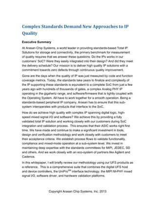 Copyright Arasan Chip Systems, Inc. 2013
Complex	
  Standards	
  Demand	
  New	
  Approaches	
  to	
  IP	
  
Quality
Executive Summary
At Arasan Chip Systems, a world leader in providing standards-based Total IP
Solutions for storage and connectivity, the primary benchmark for measurement
of quality requires that we answer these questions: Do the IPs works in our
customers’ SoC? Were they easily integrated into their design? And did they meet
the delivery schedule? Our mission is to deliver high quality IP solutions with a
commitment towards zero defects through continuous quality improvement.
Gone are the days when the quality of IP was just measured by code and function
coverage metrics. Today, the standards take years to finalize and complexity of
the IP supporting these standards is equivalent to a complete SoC from just a few
years ago with hundreds of thousands of gates, a complex Analog PHY IP
operating in the gigahertz range, and software/firmware that is tightly coupled with
the Operating System. All have to work together for a smooth operation. Being a
standards-based peripheral IP company, Arasan has to ensure that this sub-
system interoperates with products that interface to the SoC.
How do we achieve high quality with complex IP spanning digital logic, high-
speed mixed signal I/O and software? We achieve this by providing a fully
validated total IP solution and working closely with our customers during SoC
integration and validation process. This ensures that their ASIC works right first
time. We have made and continue to make a significant investment in tools,
design and verification methodology and work closely with customers to meet
their acceptance criteria. We establish process flows to validate functionality,
compliance and mixed-mode operation at a sub-system level. We invest in
maintaining deep expertise with the standards committees for MIPI, JEDEC, SD
and others. And we work closely with an eco-system of partners like Agilent and
Cadence.
In this whitepaper, I will briefly review our methodology using our UFS products as
a reference. This is a comprehensive suite that combines the digital UFS host
and device controllers, the UniProSM
interface technology, the MIPI M-PHY mixed
signal I/O, software driver, and hardware validation platforms.
 