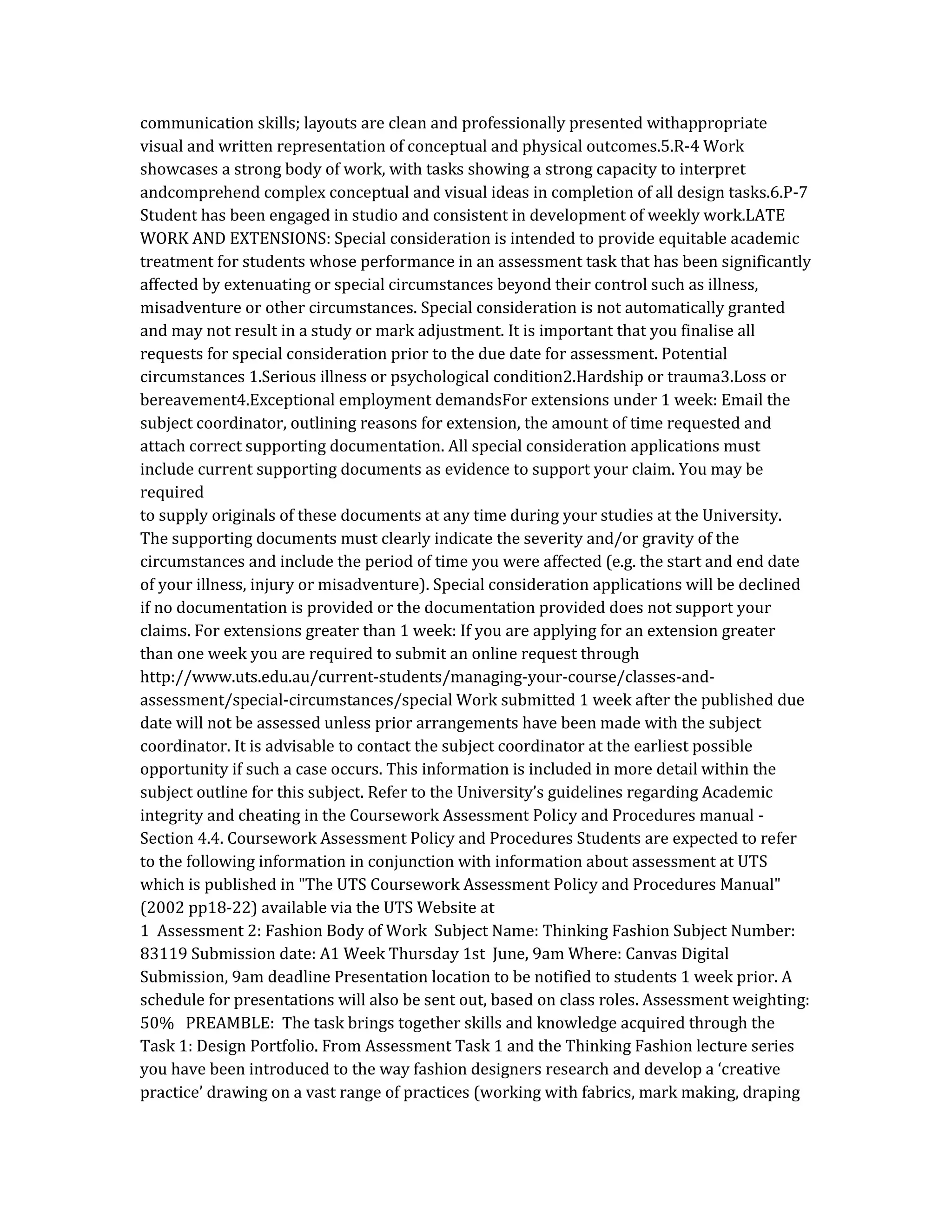 communication skills; layouts are clean and professionally presented withappropriate
visual and written representation of conceptual and physical outcomes.5.R-4 Work
showcases a strong body of work, with tasks showing a strong capacity to interpret
andcomprehend complex conceptual and visual ideas in completion of all design tasks.6.P-7
Student has been engaged in studio and consistent in development of weekly work.LATE
WORK AND EXTENSIONS: Special consideration is intended to provide equitable academic
treatment for students whose performance in an assessment task that has been significantly
affected by extenuating or special circumstances beyond their control such as illness,
misadventure or other circumstances. Special consideration is not automatically granted
and may not result in a study or mark adjustment. It is important that you finalise all
requests for special consideration prior to the due date for assessment. Potential
circumstances 1.Serious illness or psychological condition2.Hardship or trauma3.Loss or
bereavement4.Exceptional employment demandsFor extensions under 1 week: Email the
subject coordinator, outlining reasons for extension, the amount of time requested and
attach correct supporting documentation. All special consideration applications must
include current supporting documents as evidence to support your claim. You may be
required
to supply originals of these documents at any time during your studies at the University.
The supporting documents must clearly indicate the severity and/or gravity of the
circumstances and include the period of time you were affected (e.g. the start and end date
of your illness, injury or misadventure). Special consideration applications will be declined
if no documentation is provided or the documentation provided does not support your
claims. For extensions greater than 1 week: If you are applying for an extension greater
than one week you are required to submit an online request through
http://www.uts.edu.au/current-students/managing-your-course/classes-and-
assessment/special-circumstances/special Work submitted 1 week after the published due
date will not be assessed unless prior arrangements have been made with the subject
coordinator. It is advisable to contact the subject coordinator at the earliest possible
opportunity if such a case occurs. This information is included in more detail within the
subject outline for this subject. Refer to the University’s guidelines regarding Academic
integrity and cheating in the Coursework Assessment Policy and Procedures manual -
Section 4.4. Coursework Assessment Policy and Procedures Students are expected to refer
to the following information in conjunction with information about assessment at UTS
which is published in "The UTS Coursework Assessment Policy and Procedures Manual"
(2002 pp18-22) available via the UTS Website at
1 Assessment 2: Fashion Body of Work Subject Name: Thinking Fashion Subject Number:
83119 Submission date: A1 Week Thursday 1st June, 9am Where: Canvas Digital
Submission, 9am deadline Presentation location to be notified to students 1 week prior. A
schedule for presentations will also be sent out, based on class roles. Assessment weighting:
50% PREAMBLE: The task brings together skills and knowledge acquired through the
Task 1: Design Portfolio. From Assessment Task 1 and the Thinking Fashion lecture series
you have been introduced to the way fashion designers research and develop a ‘creative
practice’ drawing on a vast range of practices (working with fabrics, mark making, draping
 