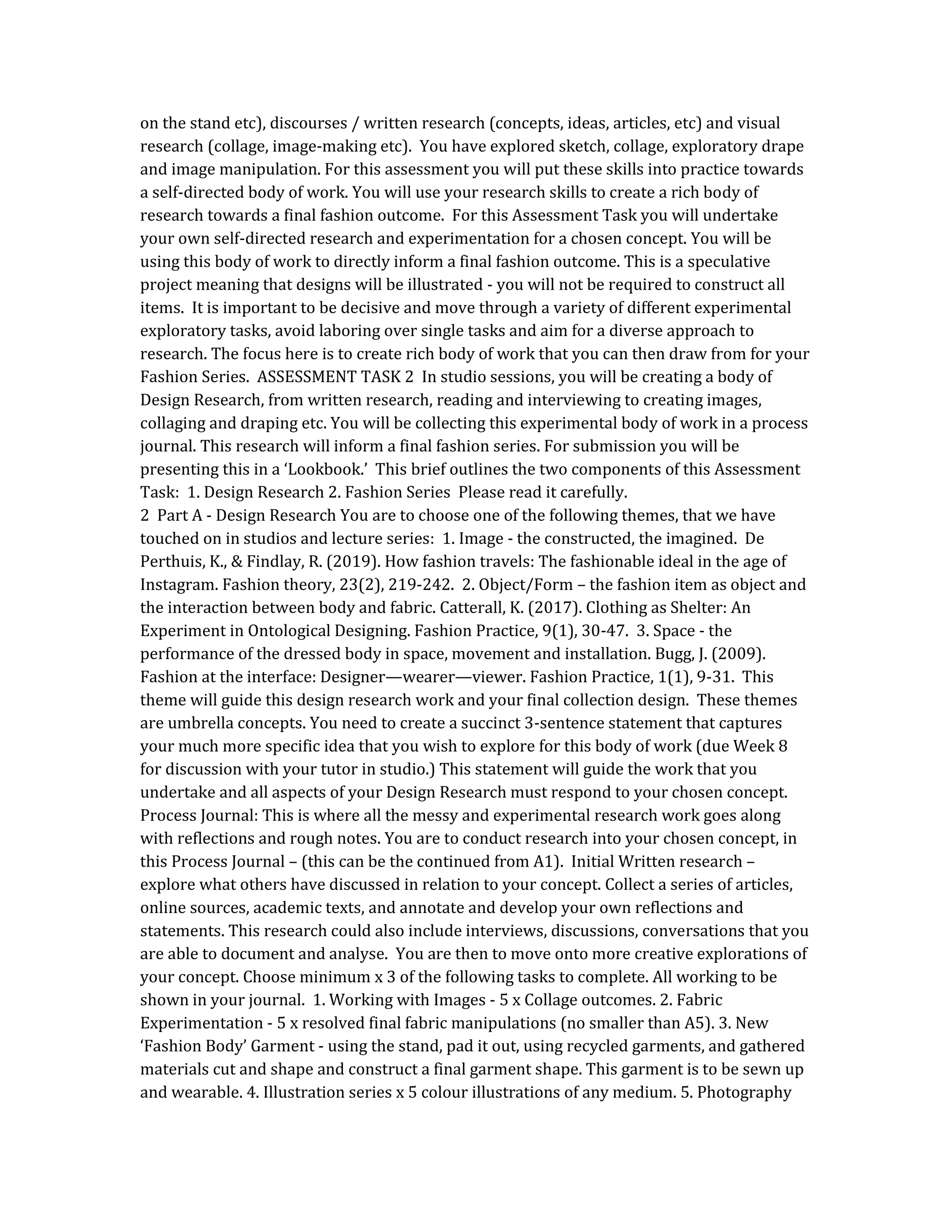 on the stand etc), discourses / written research (concepts, ideas, articles, etc) and visual
research (collage, image-making etc). You have explored sketch, collage, exploratory drape
and image manipulation. For this assessment you will put these skills into practice towards
a self-directed body of work. You will use your research skills to create a rich body of
research towards a final fashion outcome. For this Assessment Task you will undertake
your own self-directed research and experimentation for a chosen concept. You will be
using this body of work to directly inform a final fashion outcome. This is a speculative
project meaning that designs will be illustrated - you will not be required to construct all
items. It is important to be decisive and move through a variety of different experimental
exploratory tasks, avoid laboring over single tasks and aim for a diverse approach to
research. The focus here is to create rich body of work that you can then draw from for your
Fashion Series. ASSESSMENT TASK 2 In studio sessions, you will be creating a body of
Design Research, from written research, reading and interviewing to creating images,
collaging and draping etc. You will be collecting this experimental body of work in a process
journal. This research will inform a final fashion series. For submission you will be
presenting this in a ‘Lookbook.’ This brief outlines the two components of this Assessment
Task: 1. Design Research 2. Fashion Series Please read it carefully.
2 Part A - Design Research You are to choose one of the following themes, that we have
touched on in studios and lecture series: 1. Image - the constructed, the imagined. De
Perthuis, K., & Findlay, R. (2019). How fashion travels: The fashionable ideal in the age of
Instagram. Fashion theory, 23(2), 219-242. 2. Object/Form – the fashion item as object and
the interaction between body and fabric. Catterall, K. (2017). Clothing as Shelter: An
Experiment in Ontological Designing. Fashion Practice, 9(1), 30-47. 3. Space - the
performance of the dressed body in space, movement and installation. Bugg, J. (2009).
Fashion at the interface: Designer—wearer—viewer. Fashion Practice, 1(1), 9-31. This
theme will guide this design research work and your final collection design. These themes
are umbrella concepts. You need to create a succinct 3-sentence statement that captures
your much more specific idea that you wish to explore for this body of work (due Week 8
for discussion with your tutor in studio.) This statement will guide the work that you
undertake and all aspects of your Design Research must respond to your chosen concept.
Process Journal: This is where all the messy and experimental research work goes along
with reflections and rough notes. You are to conduct research into your chosen concept, in
this Process Journal – (this can be the continued from A1). Initial Written research –
explore what others have discussed in relation to your concept. Collect a series of articles,
online sources, academic texts, and annotate and develop your own reflections and
statements. This research could also include interviews, discussions, conversations that you
are able to document and analyse. You are then to move onto more creative explorations of
your concept. Choose minimum x 3 of the following tasks to complete. All working to be
shown in your journal. 1. Working with Images - 5 x Collage outcomes. 2. Fabric
Experimentation - 5 x resolved final fabric manipulations (no smaller than A5). 3. New
‘Fashion Body’ Garment - using the stand, pad it out, using recycled garments, and gathered
materials cut and shape and construct a final garment shape. This garment is to be sewn up
and wearable. 4. Illustration series x 5 colour illustrations of any medium. 5. Photography
 
