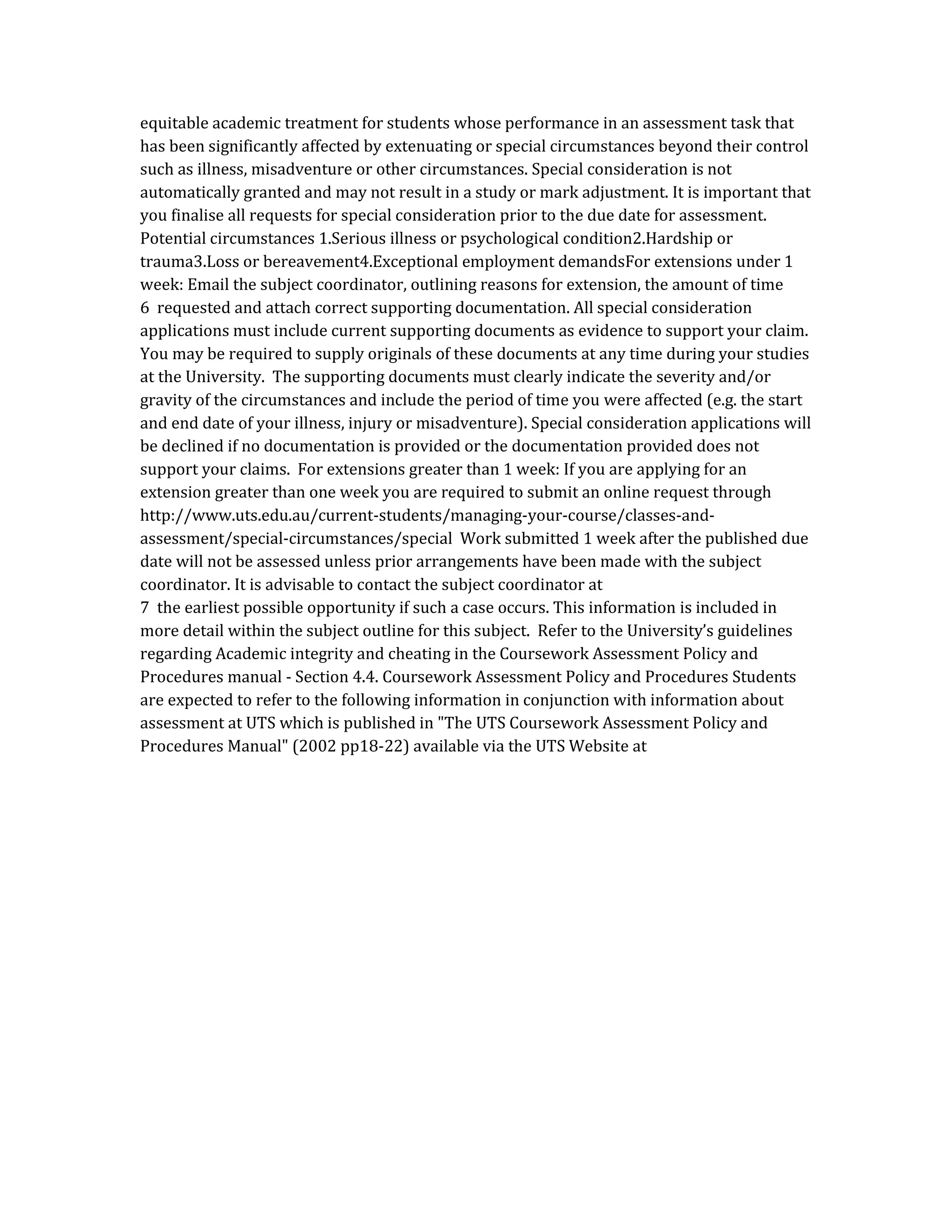 equitable academic treatment for students whose performance in an assessment task that
has been significantly affected by extenuating or special circumstances beyond their control
such as illness, misadventure or other circumstances. Special consideration is not
automatically granted and may not result in a study or mark adjustment. It is important that
you finalise all requests for special consideration prior to the due date for assessment.
Potential circumstances 1.Serious illness or psychological condition2.Hardship or
trauma3.Loss or bereavement4.Exceptional employment demandsFor extensions under 1
week: Email the subject coordinator, outlining reasons for extension, the amount of time
6 requested and attach correct supporting documentation. All special consideration
applications must include current supporting documents as evidence to support your claim.
You may be required to supply originals of these documents at any time during your studies
at the University. The supporting documents must clearly indicate the severity and/or
gravity of the circumstances and include the period of time you were affected (e.g. the start
and end date of your illness, injury or misadventure). Special consideration applications will
be declined if no documentation is provided or the documentation provided does not
support your claims. For extensions greater than 1 week: If you are applying for an
extension greater than one week you are required to submit an online request through
http://www.uts.edu.au/current-students/managing-your-course/classes-and-
assessment/special-circumstances/special Work submitted 1 week after the published due
date will not be assessed unless prior arrangements have been made with the subject
coordinator. It is advisable to contact the subject coordinator at
7 the earliest possible opportunity if such a case occurs. This information is included in
more detail within the subject outline for this subject. Refer to the University’s guidelines
regarding Academic integrity and cheating in the Coursework Assessment Policy and
Procedures manual - Section 4.4. Coursework Assessment Policy and Procedures Students
are expected to refer to the following information in conjunction with information about
assessment at UTS which is published in "The UTS Coursework Assessment Policy and
Procedures Manual" (2002 pp18-22) available via the UTS Website at
 