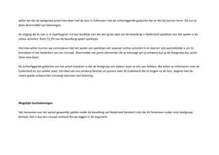 willen we dat de doelgroep actief mee doet met de tour in Enkhuizen met de achterliggende gedachte dat ze iets bij kunnen leren. Dit kun je
doen doormiddel van beloningen.
De stijging die te zien is in staafdiagram . laat duidelijk zien dat een grote deel van de bevolking in ederland spelletjes aan het spelen is als
online activiteit. uim , van de bevolking speelt spelletjes.
iermee willen kunnen we concluderen dat het spelen van spelletjes een populair online activiteit is en daarom ook aantrekkelijk is om te
betrekken in het bedenken van ons concept. Doormiddel van game elementen die je toevoegt aan je ontwerp kun je de doelgroep dus actief
laten mee doen.
De achterliggende gedachte van het actief meedoen is dat de doelgroep iets bijleert waar ze iets aan hebben. e willen ze informeren over de
uiderkerk en zijn unieke staat. Een deel van ons ontwerp bestaat uit uizzen over de uiderkerk die ze krijgen na de tour, degene met de
meest goede antwoorden ontvangt daarvoor een beloning.
ogelij e antte eningen
et toenemen van het aantal gespeelde spellen onder de bevolking van ederland betekent niet dat dit fenomeen onder onze doelgroep
bestaat. et is dus een causaal verband die we leggen in dit argument.
 