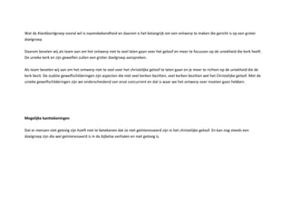 at de lankbordgroep vooral wil is naamsbekendheid en daarom is het belangrijk om een ontwerp te maken die gericht is op een groter
doelgroep.
Daarom bevelen wij als team aan om het ontwerp niet te veel laten gaan over het geloof en meer te focussen op de uniekheid die kerk heeft.
De unieke kerk en zijn gewelfen zullen een groter doelgroep aanspreken.
Als team bevelen wij aan om het ontwerp niet te veel over het christelijke geloof te laten gaan en je meer te richten op de uniekheid die de
kerk bezit. De oudste gewelfschilderingen zijn aspecten die niet veel kerken bezitten, veel kerken bezitten wel het Christelijke geloof. Met de
unieke gewelfschilderingen zijn we onderscheidend van onze concurrent en dat is waar we het ontwerp over moeten gaan hebben.
ogelij e antte eningen
Dat er mensen niet gelovig zijn hoeft niet te betekenen dat ze niet ge nteresseerd zijn in het christelijke geloof. En kan nog steeds een
doelgroep zijn die wel ge nteresseerd is in de bijbelse verhalen en niet gelovig is.
 