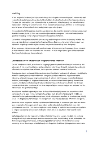 2
Inleiding
In ons project focussen wij ons op scholen die op excursie gaan. Binnen ons project hebben wij veel
verschillende stakeholders. Deze stakeholders hebben directe of indirecte invloed op ons ontwerp.
Om voor alle stakeholders een juiste oplossing te ontwerpen, is het belangrijk om met alle directe
stakeholders rekening te kunnen houden in hun eisen en verwachtingen. Om hier zo veel mogelijk
over te weten te komen ben ik onze stakeholders gaan interviewen.
Eén van de stakeholders zijn de docenten van de school. De docenten bepalen welke excursies er aan
de eisen voldoen, zodat zij daar met hun leerlingen heen kunnen gaan. Omdat de docent hier de
grootste invloed op heeft, is hij daarmee een belangrijke stakeholder.
Een andere belangrijke stakeholder zijn natuurlijk de leerlingen waarvoor dit ontwerp maken. Het
ontwerp moet de interesses van de leerlingen prikkelen. Door meer te weten te komen over hun
interesses en gedrag kunnen wij het ontwerp nog beter toepassen op onze doelgroep.
Ik ben begonnen met een onderzoek over interviews. Wat voor soorten interviews zijn er, hoe voer
je deze het beste uit en hoe verwerk ik het resultaat? Al deze vragen ben ik gaan onderzoeken en
daar kwam het volgende stappenplan uit.
Onderzoek naar het uitvoeren van een professioneel interview:
Om het beste resultaat uit je interview te krijgen ga je eerst kijken wat voor soort interview je wilt
uitvoeren. Er zijn zowel kwalitatieve als kwantitatieve interviews. Omdat ik met vooral waardevolle
informatie uit mijn interview wil halen, heb ik gekozen voor een kwalitatief onderzoek.
De volgende stap is om te gaan kijken wat voor soort kwalitatief onderzoek ik wil doen. Hierbij had ik
de keuze uit een gestructureerd interview, semigestructureerd interview, ongestructureerd
interview, gefocust interview en groepsinterview. Ik wil met mijn interview verschillende doelen
bereiken, zoals het gericht vragen kunnen stellen, maar wel kunnen doorvragen op interessante
kwesties. Hierbij kwam het semigestructureerde interview perfect overeen. Hierbij stel ik in een
vaste volgorde vragen, maar mag ik van deze vragen afwijken en doorvragen. Het resultaat van dit
interview zal dan gedetailleerd zijn.
Als volgende stap ben ik gaan kijken naar de verschillende mogelijkheden van interviewen. Denk
hierbij aan face to face, over de telefoon of over de e-mail. Omdat ik het belangrijk vind bij een
kwalitatief onderzoek door te kunnen vragen heb ik gekozen voor een face to face interview. Hierbij
kan je ook de gezichtsuitdrukkingen van een persoon zien, die vaak ook veel informatie kan geven.
Vanaf hier ben ik begonnen met het opstellen van het interview. Ik ben alle vragen die ik wil stellen
gaan verzamelen. Vervolgens ben ik gaan kijken welke volgorde het duidelijkste is voor mijn
geïnterviewde persoon. Door een chronologisch interview op te stellen is het voor de gast ook beter
te volgen, waardoor je antwoorden duidelijker zullen zijn en je resultaten meer waarde zullen
hebben.
Na het opstellen van alle vragen is het tijd om het interview uit te voeren. Hierbij is het heel erg
belangrijk om altijd door te vragen waarom iemand iets vindt. Hierdoor krijg je een beter beeld van
de mening van de geïnterviewde, zodat je dat goed kan verwerken in het ontwerpen van je
oplossing. Bij het doorvragen is het belangrijk om de geïnterviewde de tijd te geven om even na te
 