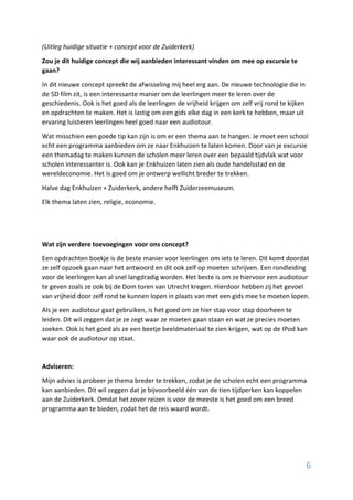 6
(Uitleg huidige situatie + concept voor de Zuiderkerk)
Zou je dit huidige concept die wij aanbieden interessant vinden om mee op excursie te
gaan?
In dit nieuwe concept spreekt de afwisseling mij heel erg aan. De nieuwe technologie die in
de 5D film zit, is een interessante manier om de leerlingen meer te leren over de
geschiedenis. Ook is het goed als de leerlingen de vrijheid krijgen om zelf vrij rond te kijken
en opdrachten te maken. Het is lastig om een gids elke dag in een kerk te hebben, maar uit
ervaring luisteren leerlingen heel goed naar een audiotour.
Wat misschien een goede tip kan zijn is om er een thema aan te hangen. Je moet een school
echt een programma aanbieden om ze naar Enkhuizen te laten komen. Door van je excursie
een themadag te maken kunnen de scholen meer leren over een bepaald tijdvlak wat voor
scholen interessanter is. Ook kan je Enkhuizen laten zien als oude handelsstad en de
wereldeconomie. Het is goed om je ontwerp wellicht breder te trekken.
Halve dag Enkhuizen + Zuiderkerk, andere helft Zuiderzeemuseum.
Elk thema laten zien, religie, economie.
Wat zijn verdere toevoegingen voor ons concept?
Een opdrachten boekje is de beste manier voor leerlingen om iets te leren. Dit komt doordat
ze zelf opzoek gaan naar het antwoord en dit ook zelf op moeten schrijven. Een rondleiding
voor de leerlingen kan al snel langdradig worden. Het beste is om ze hiervoor een audiotour
te geven zoals ze ook bij de Dom toren van Utrecht kregen. Hierdoor hebben zij het gevoel
van vrijheid door zelf rond te kunnen lopen in plaats van met een gids mee te moeten lopen.
Als je een audiotour gaat gebruiken, is het goed om ze hier stap voor stap doorheen te
leiden. Dit wil zeggen dat je ze zegt waar ze moeten gaan staan en wat ze precies moeten
zoeken. Ook is het goed als ze een beetje beeldmateriaal te zien krijgen, wat op de IPod kan
waar ook de audiotour op staat.
Adviseren:
Mijn advies is probeer je thema breder te trekken, zodat je de scholen echt een programma
kan aanbieden. Dit wil zeggen dat je bijvoorbeeld één van de tien tijdperken kan koppelen
aan de Zuiderkerk. Omdat het zover reizen is voor de meeste is het goed om een breed
programma aan te bieden, zodat het de reis waard wordt.
 