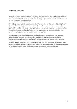 7
Interview doelgroep
Als tweede ben ik iemand van onze doelgroep gaan interviewen. We hebben verschillende
aannames over de interesses en wants van de doelgroep. Door middel van een interview wil
ik deze aannames gaan bevestigen.
Ik ben begonnen met wat vragen over de huidige excursies van haar school. Zo krijg ik een
beter beeld van wat voor excursies de school nu heeft en over de interesses van mijn
geïnterviewde. Ook heb ik wat vragen gesteld over de verwachtingen van een excursie. Het
is goed om te weten wat de doelgroep nu van de excursies verwacht, zodat wij in ons
ontwerp wellicht deze verwachtingen kunnen overtreffen.
Met de vragen over haar huidige excursies kan ik meer te weten komen over waarom
excursies haar nu wel of niet aanspreken. Door verder te vragen naar verschillende
interesses en irritatiepunten weet ik wat ik wel en niet moet verwerken in ons concept.
Ook ben ik gaan vragen wat een excursie voor haar juist leuk om minder leuk maakt. Door
extra aandacht te vestigen op wat zij leuk vindt, is er een mogelijkheid dit extra te verwerken
in ons eigen concept, zodat ons idee nog meer aanspreekt op onze doelgroep.
 