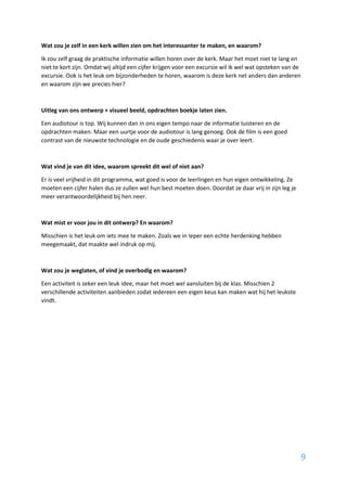 9
Wat zou je zelf in een kerk willen zien om het interessanter te maken, en waarom?
Ik zou zelf graag de praktische informatie willen horen over de kerk. Maar het moet niet te lang en
niet te kort zijn. Omdat wij altijd een cijfer krijgen voor een excursie wil ik wel wat opsteken van de
excursie. Ook is het leuk om bijzonderheden te horen, waarom is deze kerk net anders dan anderen
en waarom zijn we precies hier?
Uitleg van ons ontwerp + visueel beeld, opdrachten boekje laten zien.
Een audiotour is top. Wij kunnen dan in ons eigen tempo naar de informatie luisteren en de
opdrachten maken. Maar een uurtje voor de audiotour is lang genoeg. Ook de film is een goed
contrast van de nieuwste technologie en de oude geschiedenis waar je over leert.
Wat vind je van dit idee, waarom spreekt dit wel of niet aan?
Er is veel vrijheid in dit programma, wat goed is voor de leerlingen en hun eigen ontwikkeling. Ze
moeten een cijfer halen dus ze zullen wel hun best moeten doen. Doordat ze daar vrij in zijn leg je
meer verantwoordelijkheid bij hen neer.
Wat mist er voor jou in dit ontwerp? En waarom?
Misschien is het leuk om iets mee te maken. Zoals we in Ieper een echte herdenking hebben
meegemaakt, dat maakte wel indruk op mij.
Wat zou je weglaten, of vind je overbodig en waarom?
Een activiteit is zeker een leuk idee, maar het moet wel aansluiten bij de klas. Misschien 2
verschillende activiteiten aanbieden zodat iedereen een eigen keus kan maken wat hij het leukste
vindt.
 