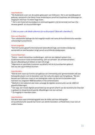 11
Jaap Hoekstra:
*De Zuiderkerk is een van de oudste gebouwen van Enkhuizen. Het is een beeldbepalend
gebouw, oprijzend in het West-Friese landschap en vanaf het IJsselmeer een blikvanger en
wegwijzer met haar 75 meter hoge toren.
* Het is een historisch kunstobject en ontmoetingsplek in de binnenstad met haar 15e -
eeuwse gewelf- en muurschilderingen
2. Wat zou voor u de ideale uitkomst zijn na dit project? (Wat wilt u bereiken?)
Kees van Zijverden:
*Een substantiële bijdrage die het mogelijk maakt met name de kunsthistorische waarden
volwaardig te presenteren
Annet Langedijk:
*Dat het houten gewelf (inter)nationale bekendheid krijgt, een bredere doelgroep
aanspreekt en veel bezoekers krijgt vanuit verschillende doelgroepen
Yvonne Noorman:
*Dat je – naast interactieve rondleidingen- ook met een digitaal systeem (zie:
Zuiderzeemuseum Vaste tentoonstelling –Zee vol verhalen- de verhalenverteller)
Op een afbeelding kunt klikken en dan info krijgt.
*Algemene en specifieke (inzoomen op details) net als bij kunstwerken gebeurt.
Dat zou ook op je telefoon kunnen.
Cees Rijnders:
*Dat de kerk naast zijn functie van gebouw van ontmoeting voor gemeenteleden ook een
belangrijke plaats is om te bezoeken voor het culturele aspect van het gebouw. *Bij een
bezoek aan Enkhuizen moet er een belangrijke reden zijn de kerk te bezoeken door
toeristen (nu ongeveer 9000 bezoekers in het zomerseizoen)
*Wellicht in de toekomst veel meer vanwege de digitale reconstructie van de 1300 m2
gewelfschilderingen.
* Een app, een mooie digitale presentatie op een groot scherm van de reconstructie (hoe dat
is gedaan) en de gereconstrueerde afbeeldingen met een verhaal.
* Zo mogelijk in meerdere talen.
Jaap Hoekstra:
Dat deze kerk naast ontmoetingsplek voor de leden ook haar belangrijke
en kunsthistorische waarde kan tonen aan allerlei bezoekers uit Nederland, maar ook uit
andere landen.
 