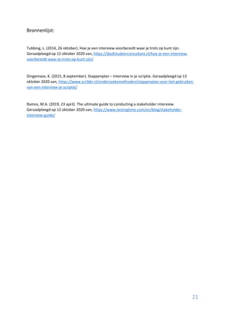21
Bronnenlijst:
Tubbing, L. (2014, 26 oktober). Hoe je een interview voorbereidt waar je trots op kunt zijn.
Geraadpleegd op 12 oktober 2020 van, https://deafstudeerconsultant.nl/hoe-je-een-interview-
voorbereidt-waar-je-trots-op-kunt-zijn/
Dingemase, K. (2015, 8 september). Stappenplan – Interview in je scriptie. Geraadpleegd op 13
oktober 2020 van, https://www.scribbr.nl/onderzoeksmethoden/stappenplan-voor-het-gebruiken-
van-een-interview-je-scriptie/
Ramos, M.A. (2019, 23 april). The ultimate guide to conducting a stakeholder interview.
Geraadpleegd op 12 oktober 2020 van, https://www.testingtime.com/en/blog/stakeholder-
interview-guide/
 