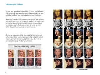 7
Dit zou een geweldige toevoeging zijn voor het Gewelf in
Enkhuizen. Als alle gewelven gedigitaliseerd zijn met een
redelijke kwaliteit, kun je elk plaatje tot leven wekken.
Naast de ‘mapping’ van de gezichten zou je ook acteurs
kunnen inhuren om het lichaam te spelen. Hun gezichten
kun je dan gebruiken als extra impressie en vervolgens
kun je deze technologie erover heen smeren om een
echte Jezus of Maria voor je te beschouwen.
De manier waarop je dit te zien krijgt kan op een groot
scherm zichtbaar worden gemaakt of je het juist mobiel
maken. Je kunt dan een audio/video tour doen die je
kunt afspelen op je iPad of smartphone.
Toepassing als concept
 