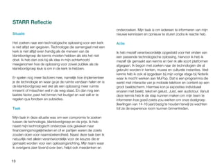 13
STARR Reflectie
Situatie
Het zoeken naar een technologische oplossing voor een kerk
is niet altijd een gegeven. Technologie die samengaat met een
kerk is niet altijd even handig als de mensen van de
klankbordgroep de kennis moeten hebben als iets het niet
doet. Ik heb dan ook bij elk idee in mijn achterhoofd
meegenomen hoe de oplossing voor zowel publiek als de
klankbordgroep leuk is om in de kerk te hebben.
Er spelen nog meer factoren mee, namelijk hoe implementeer
je de technologie en waar ga je de ruimte vandaan halen en is
de klankbordgroep wel oké als een oplossing meer ruimte
inneemt of misschien wel in de weg staat. En dan nog een
laatste factor, past het binnen het budget en wat valt er te
regelen qua fondsen en subsidies.
Taak
Mijn taak in deze situatie was om een compromis te zoeken
tussen de technologie, klankbordgroep en de prijs. Ik heb
naast mijn technologisch onderzoek ook gekeken naar
financieringsmogelijkheden en of er partijen waren die zoiets
zouden doen voor naamsbekendheid. Naast deze taak ben ik
natuurlijk niet alleen verantwoordelijk voor de keuzes die er
gemaakt worden voor een oplossingsrichting. Mijn team waar
ik overigens zeer lovend over ben, helpt ook meedenken en
onderzoeken. Mijn taak is om iedereen te informeren van mijn
nieuwe kennissen en opnieuw te sturen zodra ik reactie heb.
Actie
Ik heb mezelf verantwoordelijk opgesteld voor het vinden van
een passende technologische oplossing, hiervoor ik heb ik
mezelf rijk gemaakt aan kennis en ben ik alle soort platformen
afgegaan. Ik begon met zoeken naar de technologien die al
gebruikt worden in kerken, musea en culturele instanties. Veel
kennis heb ik ook al opgedaan bij mijn vorige stage bij Noterik
waar ik mocht werken aan MuPop. Dat is een programma die
werkt met interactie van je mobiele telefoon en content op een
groot beeldscherm. Hiermee kon je exposities individueel
ervaren met beeld, tekst en geluid. Juist, een audiotour. Vanuit
deze kennis heb ik de stap kunnen maken om mijn team te
informeren hoe goed zoiets zou werken om onze doelgroep
(leerlingen van 14-16 jaar) bezig te houden terwijl ze wachten
tot ze de experience room kunnen binnentreden.
 