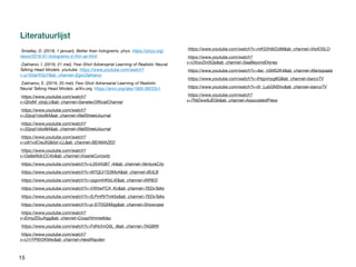 15
Literatuurlĳst
-Smalley, D. (2018, 1 januari). Better than holograms. phys. https://phys.org/
news/2018-01-holograms-d-thin-air.html
-Zakharov, I. (2019, 21 mei). Few-Shot Adversarial Learning of Realistic Neural
Talking Head Models. youtube. https://www.youtube.com/watch?
v=p1b5aiTrGzY&ab_channel=EgorZakharov
-Zakharov, E. (2019, 20 mei). Few-Shot Adversarial Learning of Realistic
Neural Talking Head Models. arXiv.org. https://arxiv.org/abs/1905.08233v1

-https://www.youtube.com/watch?
v=QhdM_xIzqLU&ab_channel=GenelecOfficialChannel
-https://www.youtube.com/watch?
v=32pqI1dod8A&ab_channel=WallStreetJournal
-https://www.youtube.com/watch?
v=32pqI1dod8A&ab_channel=WallStreetJournal
-https://www.youtube.com/watch?
v=o81vdCreJtQ&list=LL&ab_channel=BEAMAZED
-https://www.youtube.com/watch?
v=Oa9aWdcCC4o&ab_channel=InsaneCuriosity
-https://www.youtube.com/watch?v=L054Xd97_rk&ab_channel=VentureCity
-https://www.youtube.com/watch?v=M7QLV1S3MsA&ab_channel=BULB
-https://www.youtube.com/watch?v=rpgvmHKbLrE&ab_channel=WIRED
-https://www.youtube.com/watch?v=VXhtwFCA_Kc&ab_channel=TEDxTalks
-https://www.youtube.com/watch?v=fLPmRVTmk5s&ab_channel=TEDxTalks
-https://www.youtube.com/watch?v=p-EiT0Q5Mqg&ab_channel=Showcase
-https://www.youtube.com/watch?
v=EimyZDuJhgg&ab_channel=CoopHimmelblau
-https://www.youtube.com/watch?v=FdHchnO0L_I&ab_channel=TAGBIN
-https://www.youtube.com/watch?
v=U1rYP6V2KMw&ab_channel=HeidiRayden
-https://www.youtube.com/watch?v=mK52h9IZo98&ab_channel=VisitOSLO
-https://www.youtube.com/watch?
v=UXooZini5Qs&ab_channel=SeaBeyondDisney
-https://www.youtube.com/watch?v=4ac_n5M52K4&ab_channel=Marisipaala
-https://www.youtube.com/watch?v=IHsjyimyg6Q&ab_channel=barcoTV
-https://www.youtube.com/watch?v=0r_LubGNSho&ab_channel=barcoTV
-https://www.youtube.com/watch?
v=TNlZww6JEGk&ab_channel=AssociatedPress
 