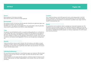 Pagina 109
DETAILS
Bij de audiotour is het device de tablet.
Bij de 5D film zullen er schermen worden gebruikt.
Device
Environment
De audiotour wordt in de zaal van de kerk gebruikt. Hierbij kan de gebruiker kijken naar
het gewelf en luisteren naar de informatie.
De 5D film zal in een aparte ruimte plaatsvinden. Dit wordt gedaan zodat de gebruiker
ultiem beeld en geluid heeft van de 5D film, zonder afleidingen.
Het gebruik van de Zuiderkerk wordt in ons geval overdag gebruikt van ‘s ochtends tot
in de middag. Wel is het in de Zuiderkerk vrij donker dus is de felheid van de tablet en
5D kamer van groot belang. De tablet mag vrij fel zijn, misschien op zijn maximale om
het meer zichtbaar te maken voor de gebruikers. De 5D kamer is ook fel, maar niet te fel
omdat het in het donker wordt afgespeeld. Te fel zou voor de gebruiker onaangenaam
zijn.
Time
Activity
Tijdens de audiotour loop je rond in de kerk. Om de functies van de tablet zo simpel
mogelijk te houden, zullen de 3 belangrijkste functies op elk scherm worden geplaatst.
Bij het kijken van de 5D film zal de gebruiker staan kijken naar de schermen. Er zal verd-
er geen activiteit plaats vinden.
Individual preferences
Per verschillende groep (klas) zijn er verschillende vragen voor audiotour. Elke klas heeft
hierbij zijn niveau en dus voorkeur naar vragen. De docent die stelt per klas in welke
vragen zij krijgen.
Voor bezoekers is er een aparte speciale audiotour, zonder de vragen of niveaus van de
scholen. Zodat de kerk niet alleen toegankelijker is voor scholen maar ook voor andere
bezoekers.
Voor zowel de audiotour als de 5D experience room zal dit plaatsvinden in de Zuid-
erkerk in Enkhuizen. De exacte locatie van de 5D experience room zal bij de ingang
doorgaand rechts zijn. De audiotour is te beluisteren op plekken waar vragen over het
Gewelf te beantwoorden zijn.
Location
Social
De opdrachten van de audiotour zullen in groepjes van maximaal 4 personen zijn. De
experience room kan worden ervaren door maximaal 6 personen tegelijk. De score die
je als team behaald wordt doorgegeven aan de docent. Iedereen zal tegelijk starten met
de audiotour. Tegelijkertijd worden groepen om de beurt opgeroepen om de 5D experi-
ence room bij te wonen.
 