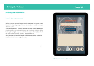 Pagina 125
Prototype 0.9 Audiotour
Prototype audiotour
Scherm 5: Open vragen in audiotour
De opdrachten die de docent oplevert kunnen zowel open als gesloten vragen
bevatten. In dit eerste prototype laten wij zien hoe deze er voor de leerlingen
uit komen te zien.
Zoals hiernaast te zien is, krijgen de leerlingen ook open vragen. Deze kunnen
zij beantwoorden met het toetsenbord door op het tekstvlak te klikken. Ook is
het mogelijk om bij de vraag een voorbeeld foto te zien. Mocht je bijvoorbeeld
niet weten wat een keppeltje precies is, zit hier een foto bij.
Als de leerlingen hun antwoord hebben ingevuld kunnen zij door middel van
de pijltjes zelf door naar de volgende vraag.
Afbeelingen 5: Scherm 5, Open vragen.
 