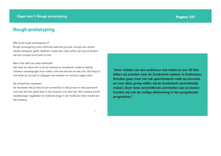 Pagina 127
Eigen tool 1: Rough prototyping
Rough prototyping
Wat houd rough prototyping in?
Rough prototyping is een methode waarmee je jouw concept een eerste
visuele weergave geeft. Iedereen maakt een ruwe schets van hoe zij denken
dat het concept eruit komt te zien.
Wat is het doel van deze methode?
Het doel van deze tool is om je ontwerp te visualiseren zodat je daarop
ontwerp overwegingen kunt maken over wat wel kan en wat niet. Het helpt je
ook beter je concept te uitleggen aan anderen en vooral je eigen team.
De verwachten resultaten
De resultaten dat je hieruit kunt verwachten is dat je team in discussie komt
over wat wel een goed idee in het ontwerp is en wat niet. Het ontwerp wordt
nauwkeuriger nagekeken en iedereen krijgt in zijn hoofd een beter beeld van
het ontwerp.
“Door middel van een audiotour met tablet en een 5D film
willen wij scholen naar de Zuiderkerk trekken in Enkhuizen.
Scholen gaan voor het vak geschiedenis vaak op excursie
en voor deze groep willen wij de Zuiderkerk aantrekkelijk
maken. Door twee verschillende activiteiten aan te bieden
houden wij ook de nodige afwisseling in het aangeboden
programma.”
 