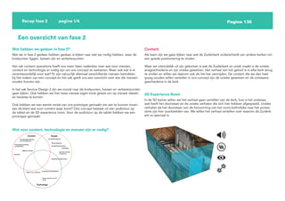 Pagina 136
Recap fase 2 pagina 1/4
Een overzicht van fase 2
Wat hebben we gedaan in fase 2?
Wat we in fase 2 gedaan hebben gedaan is kijken naar wat we nodig hebben, waar de
knelpunten liggen, kansen zijn en verbeterpunten.
Het vak content operations heeft ons meer laten nadenken over wat voor mensen,
content en technologie er nodig zijn om ons concept te realiseren. Maar ook wie is er
verantwoordelijk voor wat? Er zijn natuurlijk allemaal verschillende mensen betrokken
bij het maken van een concept en het vak geeft ons een overzicht over wie die mensen
zouden kunnen zijn.
In het vak Service Design 2 zijn we vooral naar de knelpunten, kansen en verbeterpunten
gaan kijken. Ook hebben we hier twee nieuwe eigen tools getest om op nieuwe ideeën
en iteraties te komen.
Ook hebben we een eerste versie van ons prototype gemaakt om aan te kunnen tonen
aan de klant wat voor content waar komt? Ons concept bestaat uit een audiotour op
de tablet en de 5D experience room. Voor de audiotour op de tablet hebben we een
prototype gemaakt.
Wat voor content, technologie en mensen zijn er nodig?
Content
Als team zijn we gaan kijken naar wat de Zuiderkerk onderscheidt van andere kerken om
een goede positionering te vinden.
Waar we uiteindelijk uit zijn gekomen is wat de Zuiderkerk zo uniek maakt is de ontsta-
ansgeschiedenis en zijn unieke gewelven. Het verhaal van het geloof is in elke kerk terug
te vinden en willen we daarom ook als het kan vermijden. De content die we dan heel
graag zouden willen vertellen in ons concept zijn de unieke gewelven en de ontstaans-
geschiedenis in de kerk.
5D Experience Room
In de 5D kamer willen we het verhaal gaan vertellen van de kerk, hoe is het ontstaan,
wat heeft het doorstaan en de unieke verhalen die zich hier hebben afgespeeld. Unieke
verhalen als het doorstaan van de hervorming van het room-katholieke naar het protes-
tants zijn hier voorbeelden van. We willen het verhaal vertellen over waarom de Zuiderk-
erk zo speciaal is.
 
