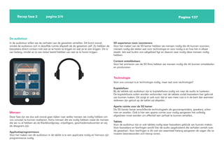Pagina 137
Recap fase 2 pagina 2/4
5D experience room voorzieners
Voor het maken van de 5D kamer hebben we mensen nodig die dit kunnen voorzien,
mensen nodig die weten wat voor technologie er voor nodig is en hoe het in elkaar
steekt. Iets wat buiten ons vakgebied ligt en daarom zeer nodig deze mensen nodig
hebben.
Content ontwikkelaars
Voor het animeren van de 5D films hebben we mensen nodig die dit kunnen ontwikkelen
en produceren.
De audiotour
In de audiotour willen we de verhalen van de gewelven vertellen. Dit komt vooral,
omdat de audiotour zich in dezelfde ruimte afspeelt als de gewelven zelf. Zo hebben de
bezoekers direct contact met wat ze te horen te krijgen en wat ze te zien krijgen. Dit is
van belang, omdat ze zo een beter beeld hebben van wat ze te horen krijgen.
Mensen
Deze fase zijn we dus ook vooral gaan kijken naar welke mensen we nodig hebben om
ons concept te kunnen realiseren. Extra mensen die we nodig hebben naast de mensen
die we nu al hebben als de Klankbordgroep, vrijwilligers, geschiedenisdocenten en wij
als designers zijn:
Applicatieprogrammeurs
Voor het maken van de audiotour in de tablet is er een applicatie nodig en hiervoor zijn
programmeurs nodig.
Technologie
Voor ons concept is er technologie nodig, maar wat voor technologie?
Koptelefoon
Bij de tablets zijn audiotour zijn er koptelefoons nodig om naar de audio te luisteren.
De koptelefoons zullen worden verbonden met de tablets zodat bezoekers hier gebruik
van kunnen maken. Dit zorgt er ook voor dat er wat meer rust is in de kerk dan wanneer
iedereen zijn geluid op de tablet zal afspelen.
Aparte ruimte voor de 5D kamer
De 5D kamer bevat verschillende technologieën als geurverspreiders, speakers, scher-
men en stoelen. Ook is hier een aparte ruimte voor nodig aangezien het volledig
afgesloten moet worden om effectief een verhaal te kunnen vertellen.
Tablets
Voor de audiotour zijn er ook tablets nodig waar bezoekers gebruik van kunnen maken.
Voor bezoekers en leerlingen wordt hier de audio opgeluisterd die verhalen vertelt over
de gewelven. Voor leerlingen is dit ook van essentieel belang aangezien de vagen die ze
moeten beantwoorden zich hierop tonen.
 