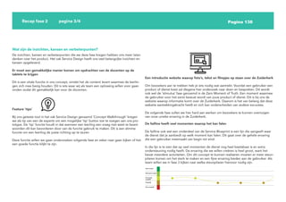 Pagina 138
Recap fase 2 pagina 3/4
Wat zijn de inzichten, kansen en verbeterpunten?
De inzichten, kansen en verbeterpunten die we deze fase kregen hebben ons meer laten
denken over het product. Het vak Service Design heeft ons veel belangrijke inzichten en
kansen opgeleverd.
Er moet een gemakkelijke manier komen om opdrachten van de docenten op de
tablets te krijgen
Dit is een vitale functie in ons concept, omdat het de content levert waarmee de leerlin-
gen zich mee bezig houden. Dit is iets waar wij als team een oplossing willen voor gaan
vinden zodat dit gemakkelijk kan voor de docenten.
Feature ‘tips’
Bij ons geteste tool in het vak Service Design genaamd ‘Concept Walkthrough’ kregen
we als tip van een de experts om een mogelijke ‘tip’ button toe te voegen aan ons pro-
totype. De ‘tip’ functie houdt in dat wanneer een leerling een vraag niet weet te beant-
woorden dit kan bevorderen door van de functie gebruik te maken. Dit is een slimme
functie om een leerling de juiste richting op te sturen
Deze functie willen we gaan onderzoeken volgende fase en zeker naar gaan kijken of het
een goede functie blijkt te zijn.
Een introductie website waarop foto’s, tekst en filmpjes op staan over de Zuiderkerk
Om bezoekers aan te trekken heb je iets nodig wat aantrekt. Voordat een gebruiker een
product of dienst kiest zal diegene hier onderzoek naar doen en bespreken. Dit wordt
ook wel de ‘stimulus’ fase genoemd in de Zero Moment of Truth. Een moment waarmee
de gebruiker voor het eerst bewust wordt van jouw product of dienst. Dit is bij ons de
website waarop informatie komt over de Zuiderkerk. Daarom is het van belang dat deze
website aantrekkingskracht heeft en zich kan onderscheiden van andere excursies.
De volgende fase zullen we hier hard aan werken om bezoekers te kunnen overtuigen
van onze unieke ervaring in de Zuiderkerk.
De failline heeft veel momenten waarop het kan falen
De failline ook wel een onderdeel van de Service Blueprint is een lijn die aangeeft waar
de dienst dat je aanbiedt op welk moment kan falen. Dit gaat over de gehele ervaring
die een gebruiker meemaakt van begin tot eind.
In die lijn is te zien dat op veel momenten de dienst nog heel kwetsbaar is en extra
ondersteuning nodig heeft. De ervaring die we willen creëren is heel groot, want het
bevat meerdere activiteiten. Om dit concept te kunnen realiseren moeten er meer steun-
pilaren komen om het sterk te maken en een fijne ervaring bieden aan de gebruiker. Als
team willen we in fase 3 kijken naar welke steunpilaren hiervoor nodig zijn.
 