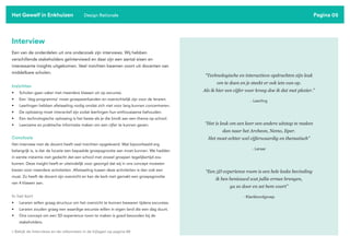 Pagina 05
Interview
Een van de onderdelen uit ons onderzoek zijn interviews. Wij hebben
verschillende stakeholders geïnterviewd en daar zijn een aantal eisen en
interessante insights uitgekomen. Veel inzichten kwamen voort uit docenten van
middelbare scholen.
Inzichten
• Scholen gaan vaker met meerdere klassen uit op excursie.
• Een ‘dag-programma’ moet groepsverbanden en overzichtelijk zijn voor de leraren.
• Leerlingen hebben afwisseling nodig omdat zich niet voor lang kunnen concentreren.
• De oplossing moet interactief zijn zodat leerlingen hun enthousiasme behouden.
• Een technologische oplossing is het beste als je die bindt aan een thema op school.
• Leerzame en praktische informatie maken om een cijfer te kunnen geven.
Conclusie
Het interview met de docent heeft veel inzichten opgeleverd. Wat bijvoorbeeld erg
belangrijk is, is dat de locatie een bepaalde groepsgrootte aan moet kunnen. We hadden
in eerste instantie niet gedacht dat een school met zoveel groepen tegelijkertijd zou
komen. Deze insight heeft er uiteindelijk voor gezorgd dat wij in ons concept moesten
kiezen voor meerdere activiteiten. Afwisseling tussen deze activiteiten is dan ook een
must. Zo heeft de docent zijn overzicht en kan de kerk met gemakt een groepsgrootte
van 4 klassen aan.
In het kort
• Leraren willen graag structuur om het overzicht te kunnen bewaren tijdens excursies.
• Leraren zouden graag een waardige excursie willen in eigen land die een dag duurt.
• Ons concept om een 5D experience room te maken is goed bevonden bij de
stakeholders.
Het Gewelf in Enkhuizen Design Rationale
“Technologische en interactieve opdrachten zijn leuk
om te doen en je steekt er ook iets van op.
Als ik hier een cijfer voor kreeg doe ik dat met plezier.”
“Het is leuk om een keer een andere uitstap te maken
dan naar het Archeon, Nemo, Iiper.
Het moet echter wel cijferwaardig en thematisch”
“Een 5D experience room is een hele leuke bevinding
ik ben benieuwd wat jullie ermee brengen,
ga zo door en zet hem voort”
- Leerling
- Leraar
- Klankbordgroep
> Bekijk de Interviews en de uitkomsten in de bijlagen op pagina 88
 