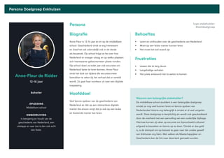 Pagina 60
Persona Doelgroep Enkhuizen
Sebastiaan Wink
Anne-Fleur de Ridder
Biografie
Persona
Behoeftes
Scholier
OPLEIDING
Middelbare school
OMSCHRIJVING
Is leergierig en houdt van de
geschiedenis van Nederland, een
uitstapje er naar toe is dan ook echt
een feest.
12-16 jaar
Anne-Fleur is 12-16 jaar en zit op de middelbare
school. Geschiedenis vindt ze erg interessant
en kiest het vak uiteindelijk ook in de derde
als keuzevak. Op school krijgt ze les over hoe
Nederland er vroeger uitzag en op welke plaatsen
zich interessante gebeurtenissen plaats vonden.
Op school doen ze ieder jaar ook excursies om
Nederland beter te leren kennen. Anne-Fleur
vindt het leuk om tijdens die excursies meer
betrokken te raken bij het verhaal dat er verteld
wordt. Zo gaat haar voorkeur uit naar een digitale
toepassing.
• Leren en onthouden over de geschiedenis van Nederland
• Moet op een leuke manier kunnen leren
• Het moet het wel waard zijn
Hoofddoel
Veel kennis opdoen van de geschiedenis van
Nederland en dat op een interactieve digitale
manier die ervoor zorgt dat je ook op een leuke
en boeiende manier kan leren.
Waarom een belangrijke stakeholder?
De middelbare school studdent is een belangrijke doelgroep
omdat ze nog veel kunnen leren en kennis opdoen van
Nederlandse historie erg belangrijk is omdat er al veel vergeten
wordt. Deze doelgroep is leerplichtig en wordt ook gesubsidieerd
door de overheid met een aanvulling van een ouderlijke bijdrage.
Hiermee kunnen zij vaker op excursie om bijvoorbeeld cultureel
erfgoed te bezoeken en kennis op te doen. Omdat er dus geld
is, is de drempel om op bezoek te gaan naar het unieke gewelf
van Enkhuizen erg klein. Met vakken als Maatschappijleer en
Geschiedenis kan de link naar deze kerk gemaakt worden.
Frustraties
• Lessen die te lang duren
• Langdradige verhalen
• Het juiste antwoord niet te weten te komen
type stakeholder:
Klantdoelgroep
 