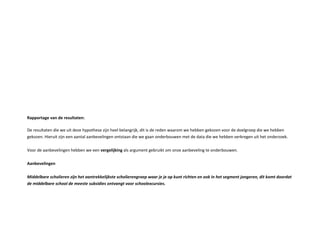 a ortage van de resultaten
De resultaten die we uit deze h pothese zijn heel belangrijk, dit is de reden waarom we hebben gekozen voor de doelgroep die we hebben
gekozen. ieruit zijn een aantal aanbevelingen ontstaan die we gaan onderbouwen met de data die we hebben verkregen uit het onderzoek.
oor de aanbevelingen hebben we een vergelij ing als argument gebruikt om onze aanbeveling te onderbouwen.
anbevelingen
iddelbare s holieren ijn het aantre elij ste s holieren roe waar je je o unt ri hten en oo in het se ent jon eren dit o t doordat
de iddelbare s hool de eeste subsidies ontvan t voor s hoole ursies.
 