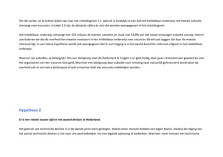 Om dit verder uit te lichten kijken we naar het cirkeldiagram . , daaruit is duidelijk te zien dat het middelbaar onderwijs het meeste subsidie
ontvangt voor excursies. n tabel . zijn de absolute cijfers te zien die worden weergegeven in het cirkeldiagram.
et middelbaar onderwijs ontvangt met miljoen de meeste subsidies en staat met , van het totaal ontvangen subsidie voorop. ieruit
concluderen we dat de overheid het meeste investeert in het middelbaar onderwijs voor excursies dit wil ook zeggen dat daar de meeste
interesse ligt. n een latere h pothese wordt ook weergegeven dat er een stijging is in het aantal bezochte cultureel erfgoed in het middelbaar
onderwijs.
aarom zijn subsidies zo belangrijk Om een doelgroep naar de uiderkerk te krijgen is er geld nodig, daar gaan reiskosten aan gepaard en ook
het organiseren van een excursie kost geld. anneer een doelgroep daar subsidie voor ontvangt wat natuurlijk gefinancierd wordt door de
overheid valt er een extra kostenpost af wat ernaartoe leidt dat excursies makkelijker worden.
Hypothese
Er is een relatie tussen tijd en het aantal devi es in ederland.
et gebruik van technische devices is in de laatste jaren sterk gestegen. Steeds meer mensen hebben een eigen device. Dankzij de stijging van
het aantal technische devices is het voor ons aantrekkelijker om een digitale oplossing te bedenken. anneer meer mensen een technische
 