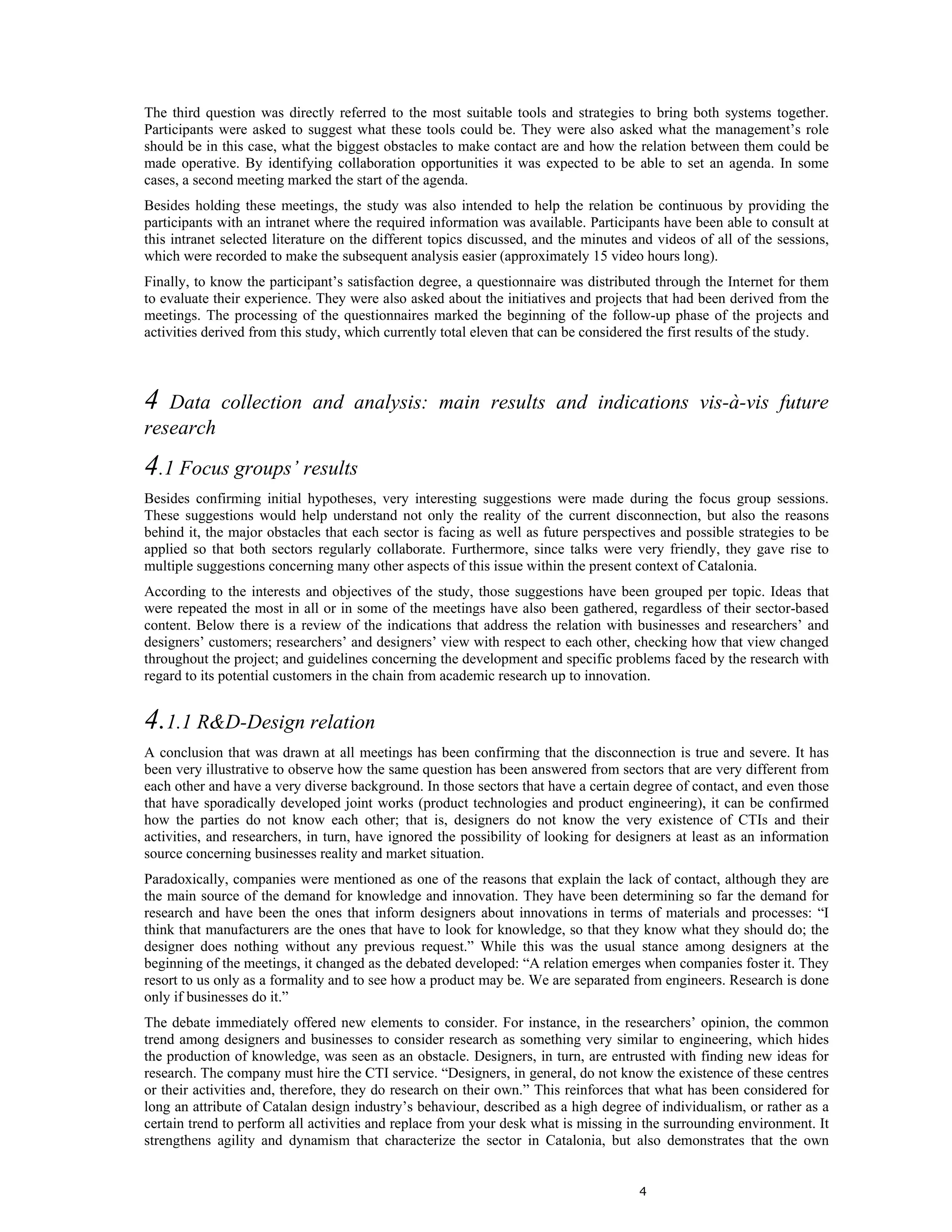 The third question was directly referred to the most suitable tools and strategies to bring both systems together.
Participants were asked to suggest what these tools could be. They were also asked what the management’s role
should be in this case, what the biggest obstacles to make contact are and how the relation between them could be
made operative. By identifying collaboration opportunities it was expected to be able to set an agenda. In some
cases, a second meeting marked the start of the agenda.
Besides holding these meetings, the study was also intended to help the relation be continuous by providing the
participants with an intranet where the required information was available. Participants have been able to consult at
this intranet selected literature on the different topics discussed, and the minutes and videos of all of the sessions,
which were recorded to make the subsequent analysis easier (approximately 15 video hours long).
Finally, to know the participant’s satisfaction degree, a questionnaire was distributed through the Internet for them
to evaluate their experience. They were also asked about the initiatives and projects that had been derived from the
meetings. The processing of the questionnaires marked the beginning of the follow-up phase of the projects and
activities derived from this study, which currently total eleven that can be considered the first results of the study.



4  Data collection and analysis: main results and indications vis-à-vis future
research
4.1 Focus groups’ results
Besides confirming initial hypotheses, very interesting suggestions were made during the focus group sessions.
These suggestions would help understand not only the reality of the current disconnection, but also the reasons
behind it, the major obstacles that each sector is facing as well as future perspectives and possible strategies to be
applied so that both sectors regularly collaborate. Furthermore, since talks were very friendly, they gave rise to
multiple suggestions concerning many other aspects of this issue within the present context of Catalonia.
According to the interests and objectives of the study, those suggestions have been grouped per topic. Ideas that
were repeated the most in all or in some of the meetings have also been gathered, regardless of their sector-based
content. Below there is a review of the indications that address the relation with businesses and researchers’ and
designers’ customers; researchers’ and designers’ view with respect to each other, checking how that view changed
throughout the project; and guidelines concerning the development and specific problems faced by the research with
regard to its potential customers in the chain from academic research up to innovation.


4.1.1 R&D-Design relation
A conclusion that was drawn at all meetings has been confirming that the disconnection is true and severe. It has
been very illustrative to observe how the same question has been answered from sectors that are very different from
each other and have a very diverse background. In those sectors that have a certain degree of contact, and even those
that have sporadically developed joint works (product technologies and product engineering), it can be confirmed
how the parties do not know each other; that is, designers do not know the very existence of CTIs and their
activities, and researchers, in turn, have ignored the possibility of looking for designers at least as an information
source concerning businesses reality and market situation.
Paradoxically, companies were mentioned as one of the reasons that explain the lack of contact, although they are
the main source of the demand for knowledge and innovation. They have been determining so far the demand for
research and have been the ones that inform designers about innovations in terms of materials and processes: “I
think that manufacturers are the ones that have to look for knowledge, so that they know what they should do; the
designer does nothing without any previous request.” While this was the usual stance among designers at the
beginning of the meetings, it changed as the debated developed: “A relation emerges when companies foster it. They
resort to us only as a formality and to see how a product may be. We are separated from engineers. Research is done
only if businesses do it.”
The debate immediately offered new elements to consider. For instance, in the researchers’ opinion, the common
trend among designers and businesses to consider research as something very similar to engineering, which hides
the production of knowledge, was seen as an obstacle. Designers, in turn, are entrusted with finding new ideas for
research. The company must hire the CTI service. “Designers, in general, do not know the existence of these centres
or their activities and, therefore, they do research on their own.” This reinforces that what has been considered for
long an attribute of Catalan design industry’s behaviour, described as a high degree of individualism, or rather as a
certain trend to perform all activities and replace from your desk what is missing in the surrounding environment. It
strengthens agility and dynamism that characterize the sector in Catalonia, but also demonstrates that the own


                                                                                      4
 