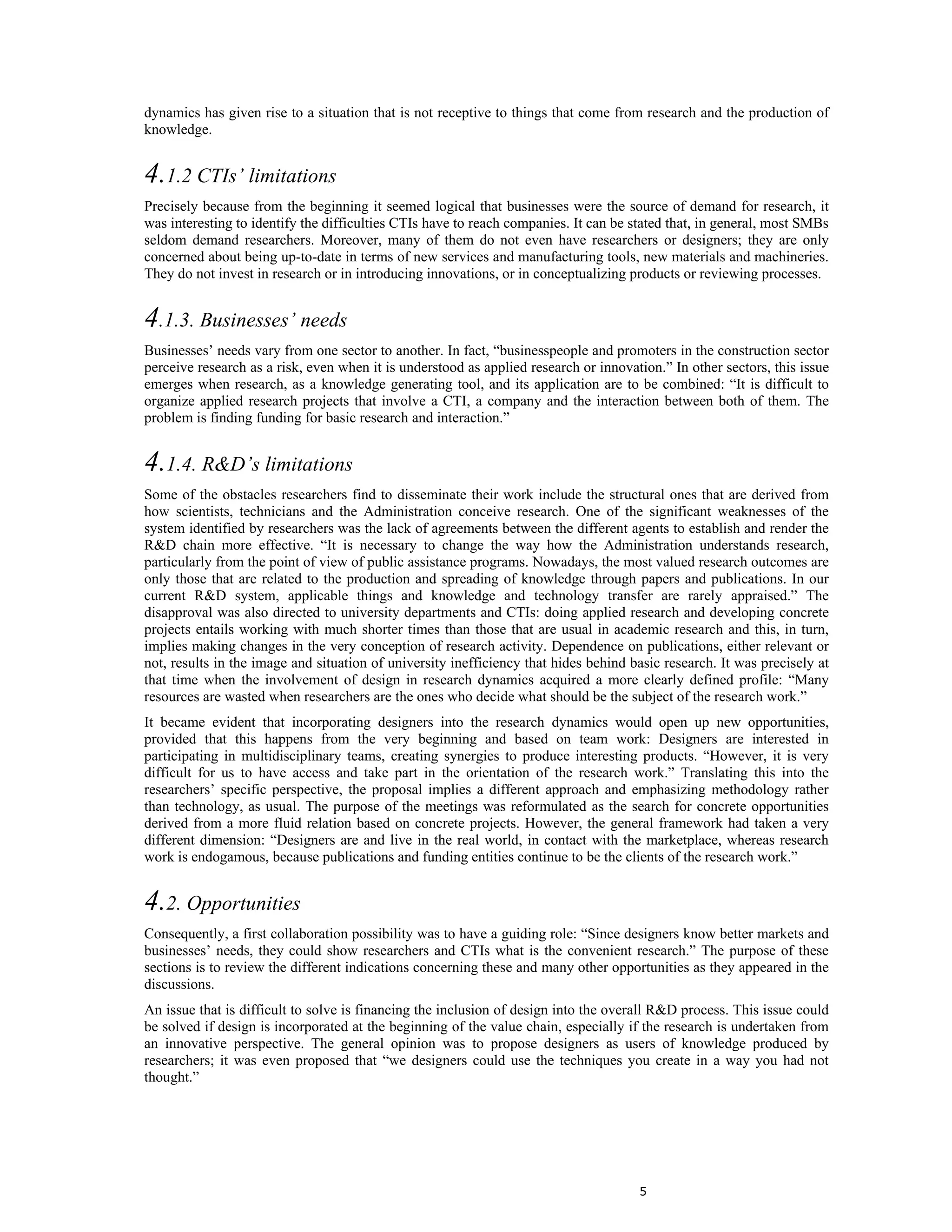dynamics has given rise to a situation that is not receptive to things that come from research and the production of
knowledge.


4.1.2 CTIs’ limitations
Precisely because from the beginning it seemed logical that businesses were the source of demand for research, it
was interesting to identify the difficulties CTIs have to reach companies. It can be stated that, in general, most SMBs
seldom demand researchers. Moreover, many of them do not even have researchers or designers; they are only
concerned about being up-to-date in terms of new services and manufacturing tools, new materials and machineries.
They do not invest in research or in introducing innovations, or in conceptualizing products or reviewing processes.


4.1.3. Businesses’ needs
Businesses’ needs vary from one sector to another. In fact, “businesspeople and promoters in the construction sector
perceive research as a risk, even when it is understood as applied research or innovation.” In other sectors, this issue
emerges when research, as a knowledge generating tool, and its application are to be combined: “It is difficult to
organize applied research projects that involve a CTI, a company and the interaction between both of them. The
problem is finding funding for basic research and interaction.”


4.1.4. R&D’s limitations
Some of the obstacles researchers find to disseminate their work include the structural ones that are derived from
how scientists, technicians and the Administration conceive research. One of the significant weaknesses of the
system identified by researchers was the lack of agreements between the different agents to establish and render the
R&D chain more effective. “It is necessary to change the way how the Administration understands research,
particularly from the point of view of public assistance programs. Nowadays, the most valued research outcomes are
only those that are related to the production and spreading of knowledge through papers and publications. In our
current R&D system, applicable things and knowledge and technology transfer are rarely appraised.” The
disapproval was also directed to university departments and CTIs: doing applied research and developing concrete
projects entails working with much shorter times than those that are usual in academic research and this, in turn,
implies making changes in the very conception of research activity. Dependence on publications, either relevant or
not, results in the image and situation of university inefficiency that hides behind basic research. It was precisely at
that time when the involvement of design in research dynamics acquired a more clearly defined profile: “Many
resources are wasted when researchers are the ones who decide what should be the subject of the research work.”
It became evident that incorporating designers into the research dynamics would open up new opportunities,
provided that this happens from the very beginning and based on team work: Designers are interested in
participating in multidisciplinary teams, creating synergies to produce interesting products. “However, it is very
difficult for us to have access and take part in the orientation of the research work.” Translating this into the
researchers’ specific perspective, the proposal implies a different approach and emphasizing methodology rather
than technology, as usual. The purpose of the meetings was reformulated as the search for concrete opportunities
derived from a more fluid relation based on concrete projects. However, the general framework had taken a very
different dimension: “Designers are and live in the real world, in contact with the marketplace, whereas research
work is endogamous, because publications and funding entities continue to be the clients of the research work.”


4.2. Opportunities
Consequently, a first collaboration possibility was to have a guiding role: “Since designers know better markets and
businesses’ needs, they could show researchers and CTIs what is the convenient research.” The purpose of these
sections is to review the different indications concerning these and many other opportunities as they appeared in the
discussions.
An issue that is difficult to solve is financing the inclusion of design into the overall R&D process. This issue could
be solved if design is incorporated at the beginning of the value chain, especially if the research is undertaken from
an innovative perspective. The general opinion was to propose designers as users of knowledge produced by
researchers; it was even proposed that “we designers could use the techniques you create in a way you had not
thought.”




                                                                                      5
 