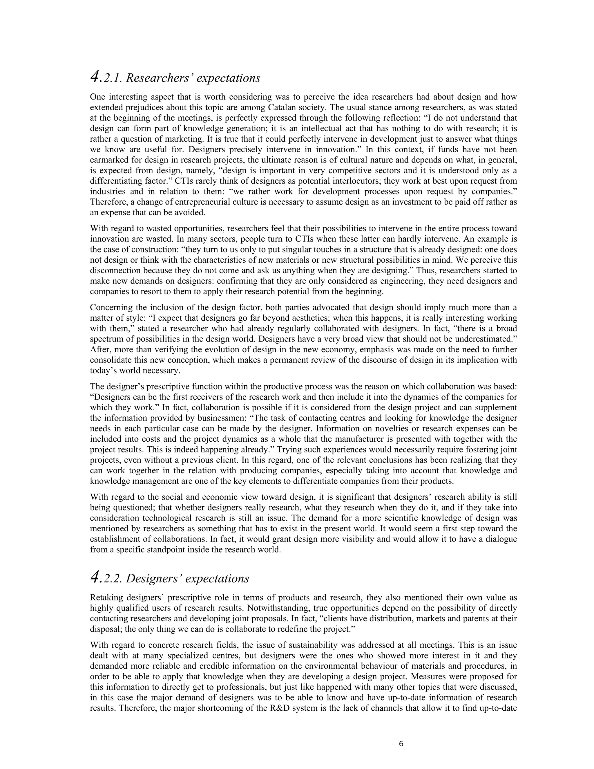 4.2.1. Researchers’ expectations
One interesting aspect that is worth considering was to perceive the idea researchers had about design and how
extended prejudices about this topic are among Catalan society. The usual stance among researchers, as was stated
at the beginning of the meetings, is perfectly expressed through the following reflection: “I do not understand that
design can form part of knowledge generation; it is an intellectual act that has nothing to do with research; it is
rather a question of marketing. It is true that it could perfectly intervene in development just to answer what things
we know are useful for. Designers precisely intervene in innovation.” In this context, if funds have not been
earmarked for design in research projects, the ultimate reason is of cultural nature and depends on what, in general,
is expected from design, namely, “design is important in very competitive sectors and it is understood only as a
differentiating factor.” CTIs rarely think of designers as potential interlocutors; they work at best upon request from
industries and in relation to them: “we rather work for development processes upon request by companies.”
Therefore, a change of entrepreneurial culture is necessary to assume design as an investment to be paid off rather as
an expense that can be avoided.
With regard to wasted opportunities, researchers feel that their possibilities to intervene in the entire process toward
innovation are wasted. In many sectors, people turn to CTIs when these latter can hardly intervene. An example is
the case of construction: “they turn to us only to put singular touches in a structure that is already designed: one does
not design or think with the characteristics of new materials or new structural possibilities in mind. We perceive this
disconnection because they do not come and ask us anything when they are designing.” Thus, researchers started to
make new demands on designers: confirming that they are only considered as engineering, they need designers and
companies to resort to them to apply their research potential from the beginning.
Concerning the inclusion of the design factor, both parties advocated that design should imply much more than a
matter of style: “I expect that designers go far beyond aesthetics; when this happens, it is really interesting working
with them,” stated a researcher who had already regularly collaborated with designers. In fact, “there is a broad
spectrum of possibilities in the design world. Designers have a very broad view that should not be underestimated.”
After, more than verifying the evolution of design in the new economy, emphasis was made on the need to further
consolidate this new conception, which makes a permanent review of the discourse of design in its implication with
today’s world necessary.
The designer’s prescriptive function within the productive process was the reason on which collaboration was based:
“Designers can be the first receivers of the research work and then include it into the dynamics of the companies for
which they work.” In fact, collaboration is possible if it is considered from the design project and can supplement
the information provided by businessmen: “The task of contacting centres and looking for knowledge the designer
needs in each particular case can be made by the designer. Information on novelties or research expenses can be
included into costs and the project dynamics as a whole that the manufacturer is presented with together with the
project results. This is indeed happening already.” Trying such experiences would necessarily require fostering joint
projects, even without a previous client. In this regard, one of the relevant conclusions has been realizing that they
can work together in the relation with producing companies, especially taking into account that knowledge and
knowledge management are one of the key elements to differentiate companies from their products.
With regard to the social and economic view toward design, it is significant that designers’ research ability is still
being questioned; that whether designers really research, what they research when they do it, and if they take into
consideration technological research is still an issue. The demand for a more scientific knowledge of design was
mentioned by researchers as something that has to exist in the present world. It would seem a first step toward the
establishment of collaborations. In fact, it would grant design more visibility and would allow it to have a dialogue
from a specific standpoint inside the research world.


4.2.2. Designers’ expectations
Retaking designers’ prescriptive role in terms of products and research, they also mentioned their own value as
highly qualified users of research results. Notwithstanding, true opportunities depend on the possibility of directly
contacting researchers and developing joint proposals. In fact, “clients have distribution, markets and patents at their
disposal; the only thing we can do is collaborate to redefine the project.”
With regard to concrete research fields, the issue of sustainability was addressed at all meetings. This is an issue
dealt with at many specialized centres, but designers were the ones who showed more interest in it and they
demanded more reliable and credible information on the environmental behaviour of materials and procedures, in
order to be able to apply that knowledge when they are developing a design project. Measures were proposed for
this information to directly get to professionals, but just like happened with many other topics that were discussed,
in this case the major demand of designers was to be able to know and have up-to-date information of research
results. Therefore, the major shortcoming of the R&D system is the lack of channels that allow it to find up-to-date


                                                                                       6
 