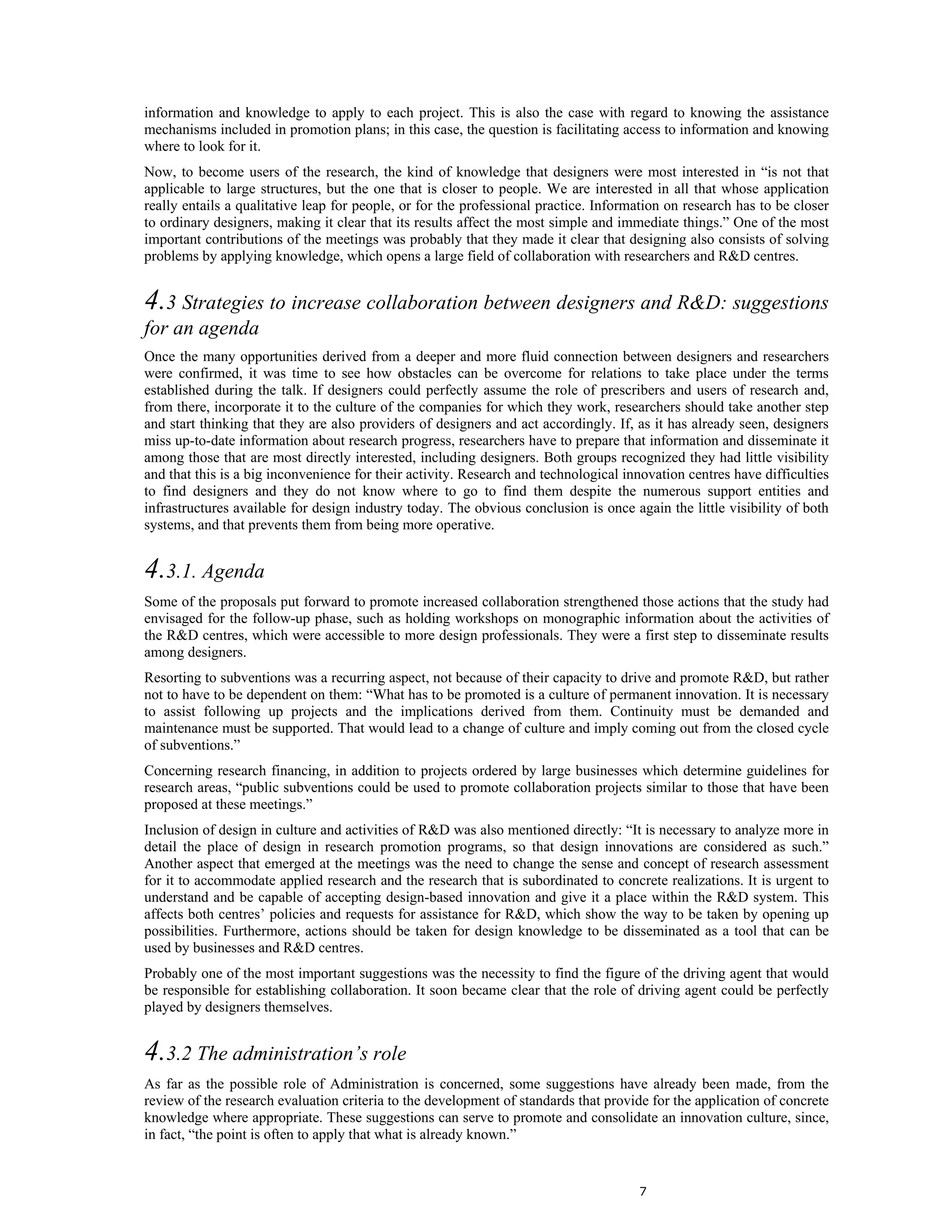 information and knowledge to apply to each project. This is also the case with regard to knowing the assistance
mechanisms included in promotion plans; in this case, the question is facilitating access to information and knowing
where to look for it.
Now, to become users of the research, the kind of knowledge that designers were most interested in “is not that
applicable to large structures, but the one that is closer to people. We are interested in all that whose application
really entails a qualitative leap for people, or for the professional practice. Information on research has to be closer
to ordinary designers, making it clear that its results affect the most simple and immediate things.” One of the most
important contributions of the meetings was probably that they made it clear that designing also consists of solving
problems by applying knowledge, which opens a large field of collaboration with researchers and R&D centres.


4.3 Strategies to increase collaboration between designers and R&D: suggestions
for an agenda
Once the many opportunities derived from a deeper and more fluid connection between designers and researchers
were confirmed, it was time to see how obstacles can be overcome for relations to take place under the terms
established during the talk. If designers could perfectly assume the role of prescribers and users of research and,
from there, incorporate it to the culture of the companies for which they work, researchers should take another step
and start thinking that they are also providers of designers and act accordingly. If, as it has already seen, designers
miss up-to-date information about research progress, researchers have to prepare that information and disseminate it
among those that are most directly interested, including designers. Both groups recognized they had little visibility
and that this is a big inconvenience for their activity. Research and technological innovation centres have difficulties
to find designers and they do not know where to go to find them despite the numerous support entities and
infrastructures available for design industry today. The obvious conclusion is once again the little visibility of both
systems, and that prevents them from being more operative.


4.3.1. Agenda
Some of the proposals put forward to promote increased collaboration strengthened those actions that the study had
envisaged for the follow-up phase, such as holding workshops on monographic information about the activities of
the R&D centres, which were accessible to more design professionals. They were a first step to disseminate results
among designers.
Resorting to subventions was a recurring aspect, not because of their capacity to drive and promote R&D, but rather
not to have to be dependent on them: “What has to be promoted is a culture of permanent innovation. It is necessary
to assist following up projects and the implications derived from them. Continuity must be demanded and
maintenance must be supported. That would lead to a change of culture and imply coming out from the closed cycle
of subventions.”
Concerning research financing, in addition to projects ordered by large businesses which determine guidelines for
research areas, “public subventions could be used to promote collaboration projects similar to those that have been
proposed at these meetings.”
Inclusion of design in culture and activities of R&D was also mentioned directly: “It is necessary to analyze more in
detail the place of design in research promotion programs, so that design innovations are considered as such.”
Another aspect that emerged at the meetings was the need to change the sense and concept of research assessment
for it to accommodate applied research and the research that is subordinated to concrete realizations. It is urgent to
understand and be capable of accepting design-based innovation and give it a place within the R&D system. This
affects both centres’ policies and requests for assistance for R&D, which show the way to be taken by opening up
possibilities. Furthermore, actions should be taken for design knowledge to be disseminated as a tool that can be
used by businesses and R&D centres.
Probably one of the most important suggestions was the necessity to find the figure of the driving agent that would
be responsible for establishing collaboration. It soon became clear that the role of driving agent could be perfectly
played by designers themselves.


4.3.2 The administration’s role
As far as the possible role of Administration is concerned, some suggestions have already been made, from the
review of the research evaluation criteria to the development of standards that provide for the application of concrete
knowledge where appropriate. These suggestions can serve to promote and consolidate an innovation culture, since,
in fact, “the point is often to apply that what is already known.”


                                                                                      7
 