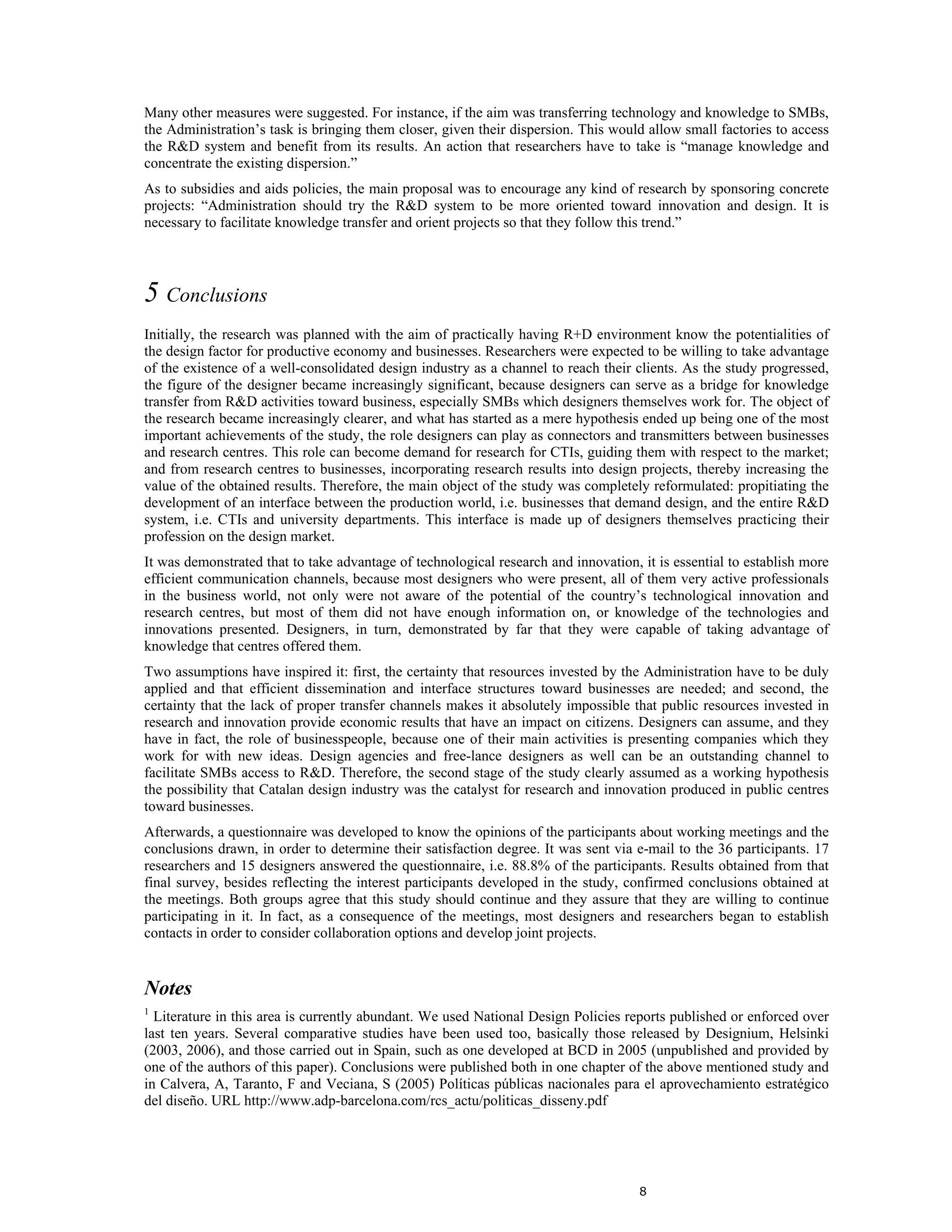 Many other measures were suggested. For instance, if the aim was transferring technology and knowledge to SMBs,
the Administration’s task is bringing them closer, given their dispersion. This would allow small factories to access
the R&D system and benefit from its results. An action that researchers have to take is “manage knowledge and
concentrate the existing dispersion.”
As to subsidies and aids policies, the main proposal was to encourage any kind of research by sponsoring concrete
projects: “Administration should try the R&D system to be more oriented toward innovation and design. It is
necessary to facilitate knowledge transfer and orient projects so that they follow this trend.”




5 Conclusions
Initially, the research was planned with the aim of practically having R+D environment know the potentialities of
the design factor for productive economy and businesses. Researchers were expected to be willing to take advantage
of the existence of a well-consolidated design industry as a channel to reach their clients. As the study progressed,
the figure of the designer became increasingly significant, because designers can serve as a bridge for knowledge
transfer from R&D activities toward business, especially SMBs which designers themselves work for. The object of
the research became increasingly clearer, and what has started as a mere hypothesis ended up being one of the most
important achievements of the study, the role designers can play as connectors and transmitters between businesses
and research centres. This role can become demand for research for CTIs, guiding them with respect to the market;
and from research centres to businesses, incorporating research results into design projects, thereby increasing the
value of the obtained results. Therefore, the main object of the study was completely reformulated: propitiating the
development of an interface between the production world, i.e. businesses that demand design, and the entire R&D
system, i.e. CTIs and university departments. This interface is made up of designers themselves practicing their
profession on the design market.
It was demonstrated that to take advantage of technological research and innovation, it is essential to establish more
efficient communication channels, because most designers who were present, all of them very active professionals
in the business world, not only were not aware of the potential of the country’s technological innovation and
research centres, but most of them did not have enough information on, or knowledge of the technologies and
innovations presented. Designers, in turn, demonstrated by far that they were capable of taking advantage of
knowledge that centres offered them.
Two assumptions have inspired it: first, the certainty that resources invested by the Administration have to be duly
applied and that efficient dissemination and interface structures toward businesses are needed; and second, the
certainty that the lack of proper transfer channels makes it absolutely impossible that public resources invested in
research and innovation provide economic results that have an impact on citizens. Designers can assume, and they
have in fact, the role of businesspeople, because one of their main activities is presenting companies which they
work for with new ideas. Design agencies and free-lance designers as well can be an outstanding channel to
facilitate SMBs access to R&D. Therefore, the second stage of the study clearly assumed as a working hypothesis
the possibility that Catalan design industry was the catalyst for research and innovation produced in public centres
toward businesses.
Afterwards, a questionnaire was developed to know the opinions of the participants about working meetings and the
conclusions drawn, in order to determine their satisfaction degree. It was sent via e-mail to the 36 participants. 17
researchers and 15 designers answered the questionnaire, i.e. 88.8% of the participants. Results obtained from that
final survey, besides reflecting the interest participants developed in the study, confirmed conclusions obtained at
the meetings. Both groups agree that this study should continue and they assure that they are willing to continue
participating in it. In fact, as a consequence of the meetings, most designers and researchers began to establish
contacts in order to consider collaboration options and develop joint projects.


Notes
1
  Literature in this area is currently abundant. We used National Design Policies reports published or enforced over
last ten years. Several comparative studies have been used too, basically those released by Designium, Helsinki
(2003, 2006), and those carried out in Spain, such as one developed at BCD in 2005 (unpublished and provided by
one of the authors of this paper). Conclusions were published both in one chapter of the above mentioned study and
in Calvera, A, Taranto, F and Veciana, S (2005) Políticas públicas nacionales para el aprovechamiento estratégico
del diseño. URL http://www.adp-barcelona.com/rcs_actu/politicas_disseny.pdf




                                                                                     8
 