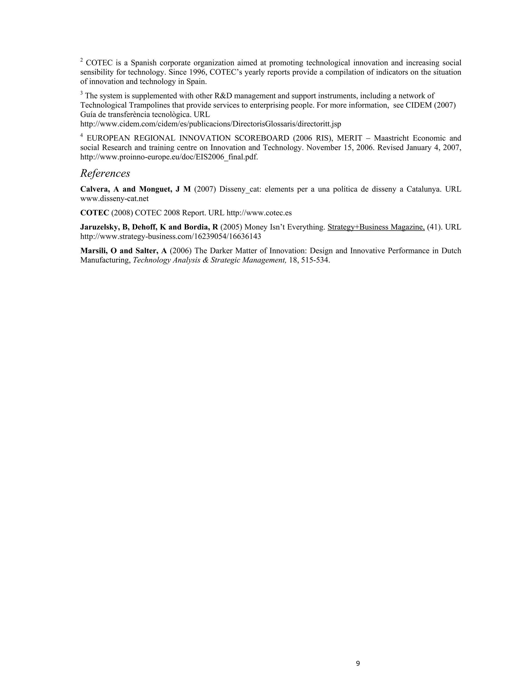 2
  COTEC is a Spanish corporate organization aimed at promoting technological innovation and increasing social
sensibility for technology. Since 1996, COTEC’s yearly reports provide a compilation of indicators on the situation
of innovation and technology in Spain.
3
 The system is supplemented with other R&D management and support instruments, including a network of
Technological Trampolines that provide services to enterprising people. For more information, see CIDEM (2007)
Guía de transferència tecnològica. URL
http://www.cidem.com/cidem/es/publicacions/DirectorisGlossaris/directoritt.jsp
4
  EUROPEAN REGIONAL INNOVATION SCOREBOARD (2006 RIS), MERIT – Maastricht Economic and
social Research and training centre on Innovation and Technology. November 15, 2006. Revised January 4, 2007,
http://www.proinno-europe.eu/doc/EIS2006_final.pdf.

References
Calvera, A and Monguet, J M (2007) Disseny_cat: elements per a una política de disseny a Catalunya. URL
www.disseny-cat.net
COTEC (2008) COTEC 2008 Report. URL http://www.cotec.es
Jaruzelsky, B, Dehoff, K and Bordia, R (2005) Money Isn’t Everything. Strategy+Business Magazine, (41). URL
http://www.strategy-business.com/16239054/16636143
Marsili, O and Salter, A (2006) The Darker Matter of Innovation: Design and Innovative Performance in Dutch
Manufacturing, Technology Analysis & Strategic Management, 18, 515-534.




                                                                                   9
 