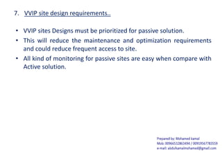 7. VVIP site design requirements..
• VVIP sites Designs must be prioritized for passive solution.
• This will reduce the maintenance and optimization requirements
and could reduce frequent access to site.
• All kind of monitoring for passive sites are easy when compare with
Active solution.
 