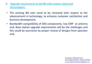 8. Upgrade requirement of old IBS with respect advanced
technologies.
• The existing IBS sites need to be reviewed with respect to the
advancement in technology; to enhance customer satisfaction and
business development.
• Bandwidth compatibility of DAS components, low EIRP at antenna
end, Base station upgrade requirements will be the challenges and
this could be overcome by proper review of designs from operator
end.
 