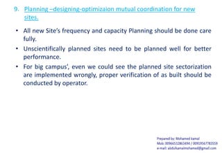 9. Planning –designing-optimizaion mutual coordination for new
sites.
• All new Site’s frequency and capacity Planning should be done care
fully.
• Unscientifically planned sites need to be planned well for better
performance.
• For big campus’, even we could see the planned site sectorization
are implemented wrongly, proper verification of as built should be
conducted by operator.
 