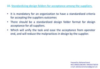 10. Standardizing design folders for acceptance among the suppliers.
• It is mandatory for an organization to have a standardized criteria
for accepting the suppliers outcomes
• There should be a standardized design folder format for design
acceptance for all suppliers.
• Which will unify the task and ease the acceptance from operator
end, and will reduce the malpractices in design by the supplier.
 