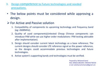 3. Design competence to Future technologies and needed
precautions.
• The below points must be considered while approving a
design.
 For Active and Passive solution
1. Compatibility of components to upcoming technology and frequency band
(eg:-2600MHz).
2. Quality of used components(Untested Cheap Chinese components can
introduce PIM while we use higher order modulations- PIM testing advisable
after implementation).
3. Design should consider current latest technology as a base reference; The
current designs should consider LTE reference signal as the power reference,
so the designs could accommodate previous technologies and future
technologies.
4. Active system’s supporting bands and technologies must be verified.
 