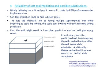4. Reliability of soft tool Prediction and possible substitutions.
• Blindly believing the soft tool prediction could create bad KPI performance after
Implementation.
• Soft tool prediction could be fake in below cases.
• The auto cad line(Walls) will be having multiple superimposed lines while
importing to tools like iBwave, this could cause wrong wall loses resulting wrong
prediction.
• Even the wall height could be lover than prediction level and will give wrong
result.
In such cases, since the
prediction level is not meeting
the walls and will not consider
the wall losses while
calculation. Additionally,
iBwave defined wall loss also
need to be checked while
acceptance.
 