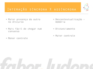 Interação síncrona X assíncrona

• Maior presença do outro    • Descontextualização -
  no discurso                  memória


• Mais fácil de chegar num   • Distanciamento
  consenso
                             • Maior controle
• Menor controle
 