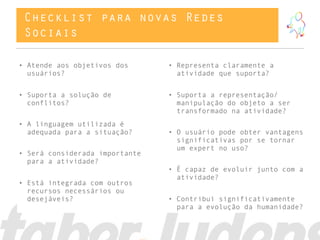 Checklist para novas Redes
 Sociais

• Atende aos objetivos dos      • Representa claramente a
  usuários?                       atividade que suporta?


• Suporta a solução de          • Suporta a representação/
  conflitos?                      manipulação do objeto a ser
                                  transformado na atividade?
• A linguagem utilizada é
  adequada para a situação?     • O usuário pode obter vantagens
                                  significativas por se tornar
                                  um expert no uso?
• Será considerada importante
  para a atividade?
                                • É capaz de evoluir junto com a
                                  atividade?
• Está integrada com outros
  recursos necessários ou
  desejáveis?                   • Contribui significativamente
                                  para a evolução da humanidade?
 