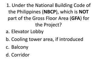 1. Under the National Building Code of
the Philippines (NBCP), which is NOT
part of the Gross Floor Area (GFA) for
the Project?
a. Elevator Lobby
b. Cooling tower area, if introduced
c. Balcony
d. Corridor
 