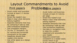 Layout Commandments to Avoid 
Problems 
Print papers 
• Avoid clutter and busyness 
• Include at least 2-3 stories 
per page 
• Direct the reader’s eye 
• Make it clear what elements 
belong together 
• Separate elements that may 
be confusing if side by side 
(like tombstone headlines) 
• Use consistent margins 
• Try the “Z” formation: try 
for vertical and horizontal 
movement on the page 
• Headlines should draw 
readers into stories 
• Use white space as a design 
element 
Online papers 
• Avoid clutter and busyness 
• Include at least 2-3 stories 
per page 
• Direct the reader’s eye 
• Make it clear what elements 
belong together 
• Separate elements that may 
be confusing if side by side 
(like tombstone headlines) 
• Use tabs or navigation tools 
to keep the content 
organized and accessible for 
your reader 
• Keep the overall look 
consistent so a reader easily 
knows where to go 
• If you use links to jump the 
