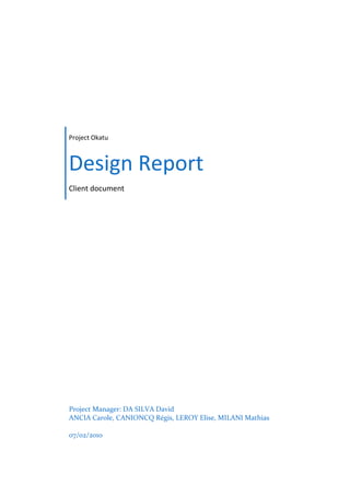 Project Okatu



Design Report
Client document




Project Manager: DA SILVA David
ANCIA Carole, CANIONCQ Régis, LEROY Elise, MILANI Mathias

07/02/2010
 