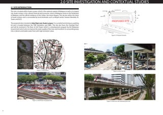 4
2.0 SITE INVESTIGATION AND CONTEXTUAL STUDIES
2.1 SITE INTRODUCTION
The site is located within Kuala Lumpur which is the national capital of Malaysia as well as its largest
city. Kuala Lumpur is the cultural, financial and economic centre of Malaysia, home to the Parliament
of Malaysia, and the official residence of the Sultan, the Istana Negara. The site lies within the heart
of Kuala Lumpur and is surrounded by local landmarks such as Masjid Jamek, Dataran Merdeka, KL
Tower and KLCC.
The proposed site is located at Jalan Raja Laut, Kuala Lumpur.It is currently functioning as a parking
lot and is located between the TNB Substation and DBKL. The site also faces the Gombak River
and will be involved in The River of Life Project which is a development program by the Malaysian
Government which aims to improve the water quality of the river and transform its surrounding areas
into a vibrant and livable water front with high economic value.
Figure 2.1 Site location
Figure 2.4 View into site
Figure 2.5 View from site overlooking the river
Figure 2.3 Proposed site plan
Figure 2.2 Aerial view of proposed site
 
