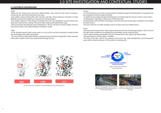 5
2.0 SITE INVESTIGATION AND CONTEXTUAL STUDIES
2.2 HISTORICAL BACKGROUND
1820s
-before the first railway lines were laid in British Malaya, rivers were the sole mode of transport,
connecting one end of the Peninsular to the other.
-early settlers along the Klang River from Sumatra, and later, Chinese labourers brought in by Raja
Abdullah, became the backbone of a booming tin mining industry.
-The muddy confluence of the Klang and Gombak rivers (KL City’s birthplace) was the furthest any
large boat could traverse, making it the point where boats would offload their cargo.
-Said to have been described by Frank Swettenham in 1874 as“the best tin mining village”he’d ever
seen, Kuala Lumpur soon replaced Klang as Selangor’s capital.
1980s
-As the decades passed, Kuala Lumpur grew as a city, but the river that conceived it started to fade
into the background of glitzy skyscrapers.
-The river turned a murky shade of brown, earning the local nickname“Sungai Milo”, where industrial
waste, piles of plastic, and human waste flowed through the city.
Current
-In 2016, Pemandu ran an online survey of what KL residents thought of the Klang River in preparation for
the completion of the first stage of the ROL.
-“A significant percentage thought the Klang River running through the city was a drain or storm drain,”
-The Klang River, especially in urban areas, is filled with trash
-The Klang River now resembles a humongous concrete drain with murky waters classified as“not suitable
for body contact”.
-The river’s fame lies in its filth, regularly used as an open sewer and rubbish dump.
Future
-Overseen by the Government’s reform agency Pemandu, the River of Life project began in 2012 as one of
the high-impact initiatives to bring Malaysia to developed country status by 2020.
-goal: to clean, develop and beautify the river that gave birth to the capital city, Kuala Lumpur.
-estimated total cost of the project: 4.4 billion
-The River of Life plan calls for the cleaning of the entire river, while beautification and development
works will be carried out along a 10.7km stretch in downtown KL.
Figure 2.6 Figure ground diagram showing development of the site through time
Figure 2.7 River of life 3 stage plan
Source: (River of Life)
Figure 2.8: Photograph of current condition
of the Klang River, before implementation of
The River Of Life Project
Figure 2.9: Artist Impression of the Klang
River, after implementation of The River Of
Life Project
 